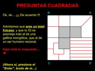 PREGUNTAS CUADRADAS Ok, ok… ¡¡¡ De acuerdo !!! Admitamos que  eres un total fracaso , y que tu IQ se asemeja más al de una gallina mongólica, que al de un ser humano racional. Aquí está tu respuesta…   (Ahora sí, presiona el “ Enter ”, bruto de m…) B A D C 