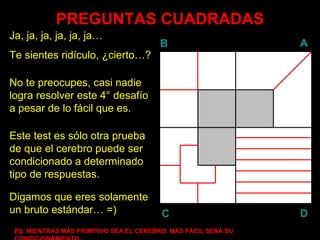 PREGUNTAS CUADRADAS Ja, ja, ja, ja, ja, ja… Te sientes ridículo, ¿cierto…? No te preocupes, casi nadie logra resolver este 4° desafío a pesar de lo fácil que es. Este test es sólo otra prueba de que el cerebro puede ser condicionado a determinado tipo de respuestas. PS : MIENTRAS MÁS PRIMITIVO SEA EL CEREBRO, MÁS FÁCIL SERÁ SU CONDICIONAMIENTO… Digamos que eres solamente un bruto estándar… =) B A D C 