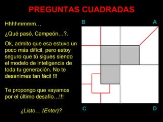 PREGUNTAS CUADRADAS Hhhhmmmm… ¿Qué pasó, Campeón…?. Ok, admito que esa estuvo un poco más difícil, pero estoy seguro que tú sigues siendo el modelo de inteligencia de toda tu generación. No te desanimes tan fácil !!! Te propongo que vayamos por el último desafío…!!! ¿Listo… ( Enter )? B A D C 
