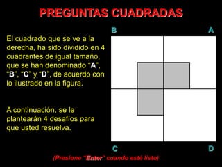 PREGUNTAS CUADRADAS
B A
DC
El cuadrado que se ve a la
derecha, ha sido dividido en 4
cuadrantes de igual tamaño,
que se han denominado “A”,
“B”, “C” y “D”, de acuerdo con
lo ilustrado en la figura.
A continuación, se le
plantearán 4 desafíos para
que usted resuelva.
(Presione “Enter” cuando esté listo)
 