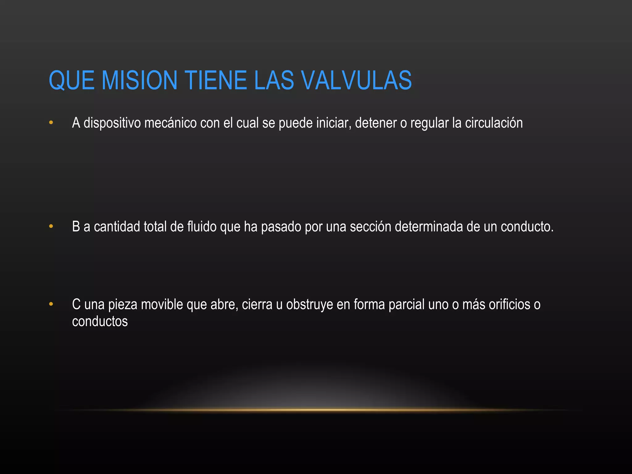 QUE MISION TIENE LAS VALVULAS A  dispositivo mecánico con el cual se puede iniciar, detener o regular la circulación  B  a cantidad total de fluido que ha pasado por una sección determinada de un conducto.   C  una pieza movible que abre, cierra u obstruye en forma parcial uno o más orificios o conductos  