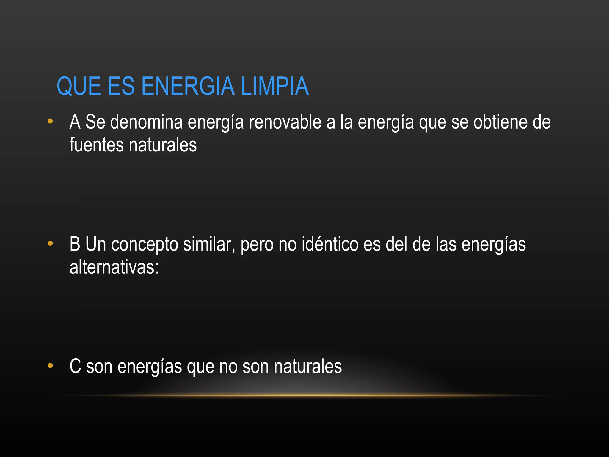 QUE ES ENERGIA LIMPIA   A  Se denomina energía renovable a la energía que se obtiene de fuentes naturales  B  Un concepto similar, pero no idéntico es del de las energías alternativas:   C son energías que no son naturales 