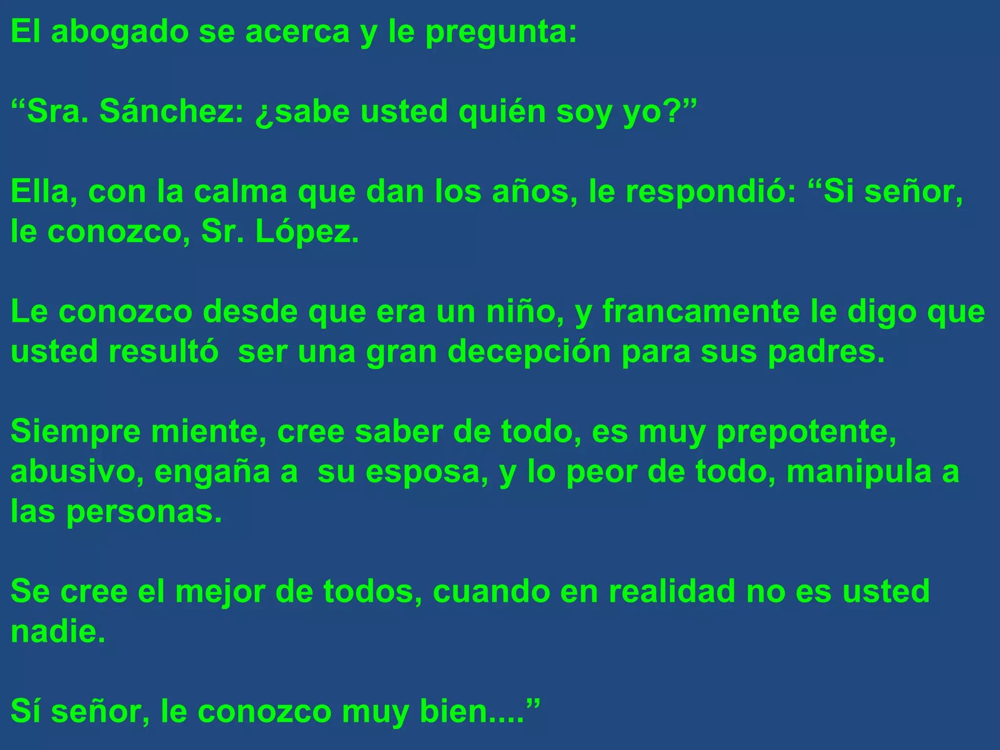 El abogado se acerca y le pregunta: “ Sra. Sánchez: ¿sabe usted quién soy yo?” Ella, con la calma que dan los años, le respondió: “Si señor, le conozco, Sr. López. Le conozco desde que era un niño, y francamente le digo que usted resultó  ser una gran decepción para sus padres. Siempre miente, cree saber de todo, es muy prepotente, abusivo, engaña a  su esposa, y lo peor de todo, manipula a las personas. Se cree el mejor de todos, cuando en realidad no es usted nadie. Sí señor, le conozco muy bien....” 