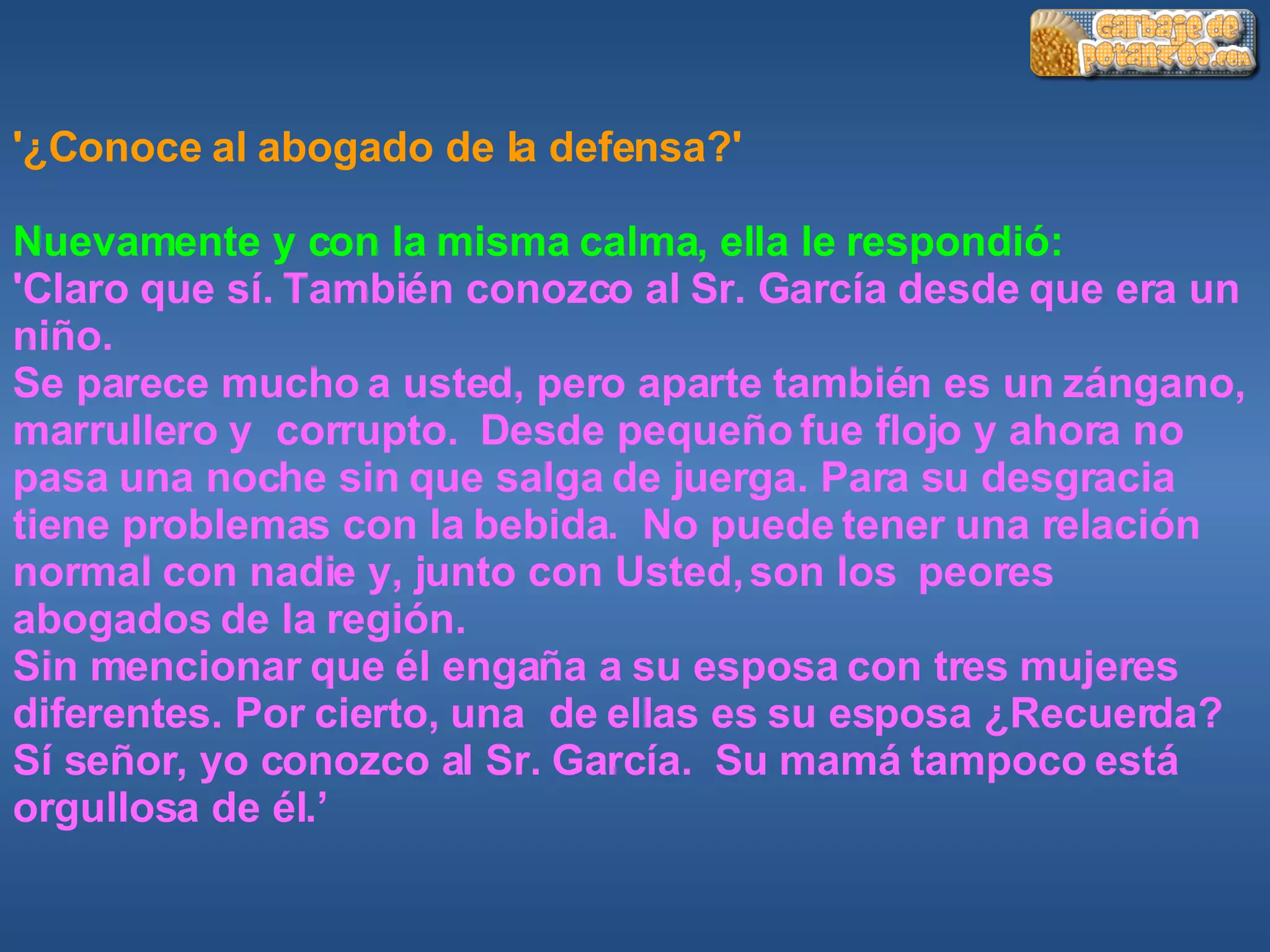 '¿Conoce al abogado de la defensa?' Nuevamente y con la misma calma, ella le respondió:  'Claro que sí. También conozco al Sr. García desde que era un niño. Se parece mucho a usted, pero aparte también es un zángano, marrullero y  corrupto.  Desde pequeño fue flojo y ahora no pasa una noche sin que salga de juerga. Para su desgracia tiene problemas con la bebida.  No puede tener una relación normal con nadie y, junto con Usted, son los  peores abogados de la región. Sin mencionar que él engaña a su esposa con tres mujeres diferentes. Por cierto, una  de ellas es su esposa ¿Recuerda? Sí señor, yo conozco al Sr. García.  Su mamá tampoco está orgullosa de él.’ 