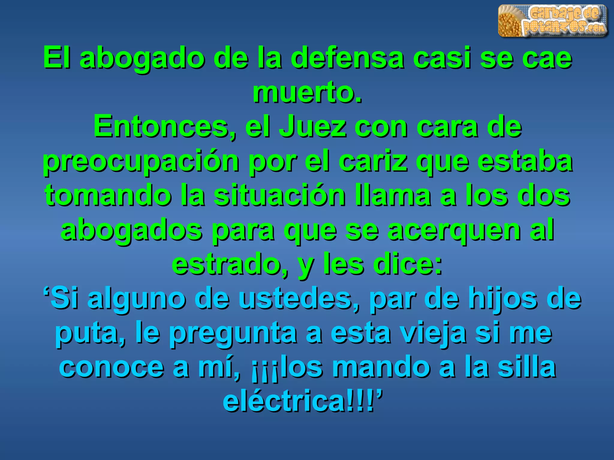 El abogado de la defensa casi se cae muerto. Entonces, el Juez con cara de preocupación por el cariz que estaba tomando la situación llama a los dos abogados para que se acerquen al estrado, y les dice:   ‘Si alguno de ustedes, par de hijos de puta, le pregunta a esta vieja si me  conoce a mí, ¡¡¡los mando a la silla eléctrica!!!’  