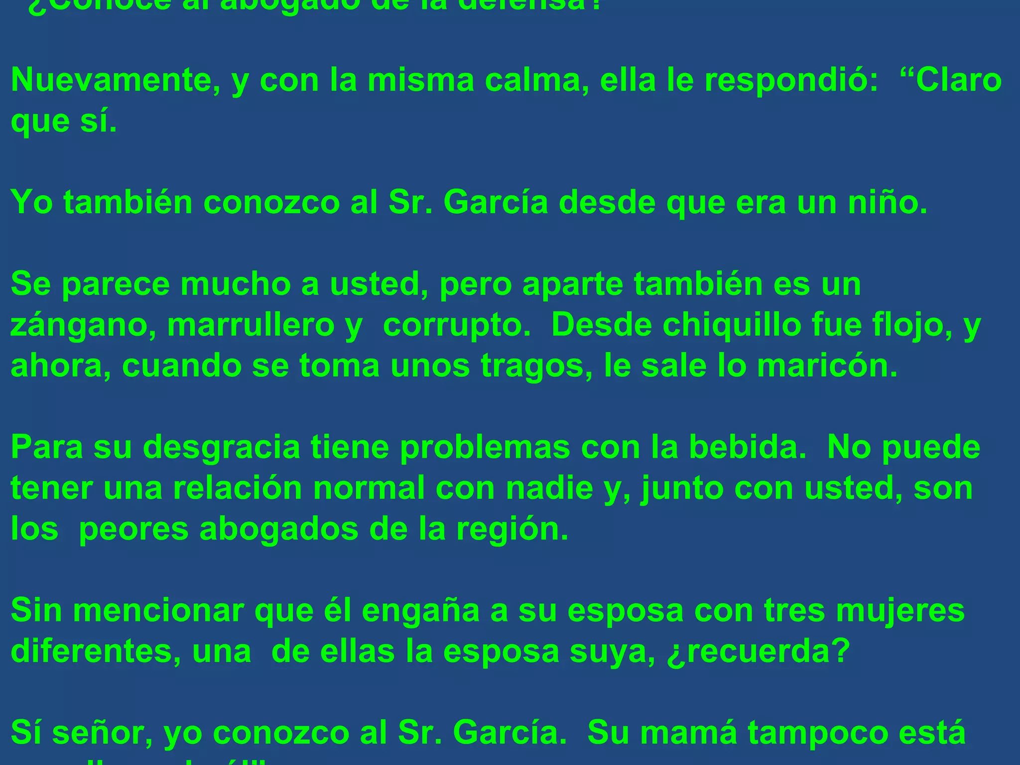 “ ¿Conoce al abogado de la defensa?” Nuevamente, y con la misma calma, ella le respondió:  “Claro que sí. Yo también conozco al Sr. García desde que era un niño. Se parece mucho a usted, pero aparte también es un zángano, marrullero y  corrupto.  Desde chiquillo fue flojo, y ahora, cuando se toma unos tragos, le sale lo maricón. Para su desgracia tiene problemas con la bebida.  No puede tener una relación normal con nadie y, junto con usted, son los  peores abogados de la región. Sin mencionar que él engaña a su esposa con tres mujeres diferentes, una  de ellas la esposa suya, ¿recuerda? Sí señor, yo conozco al Sr. García.  Su mamá tampoco está orgullosa de él” 