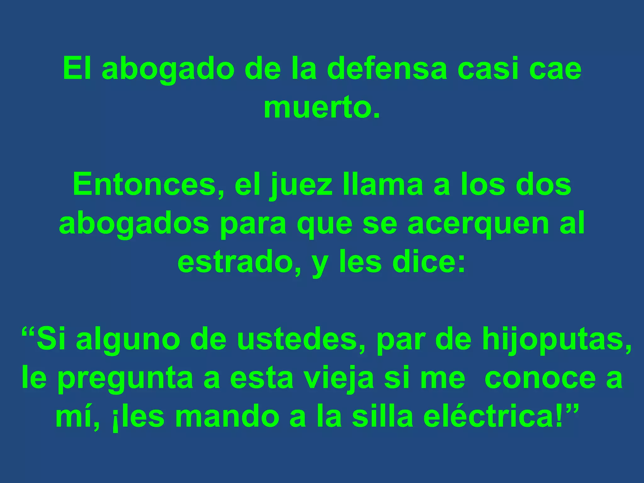 El abogado de la defensa casi cae muerto. Entonces, el juez llama a los dos abogados para que se acerquen al estrado, y les dice: “ Si alguno de ustedes, par de hijoputas, le pregunta a esta vieja si me  conoce a mí, ¡les mando a la silla eléctrica!”  