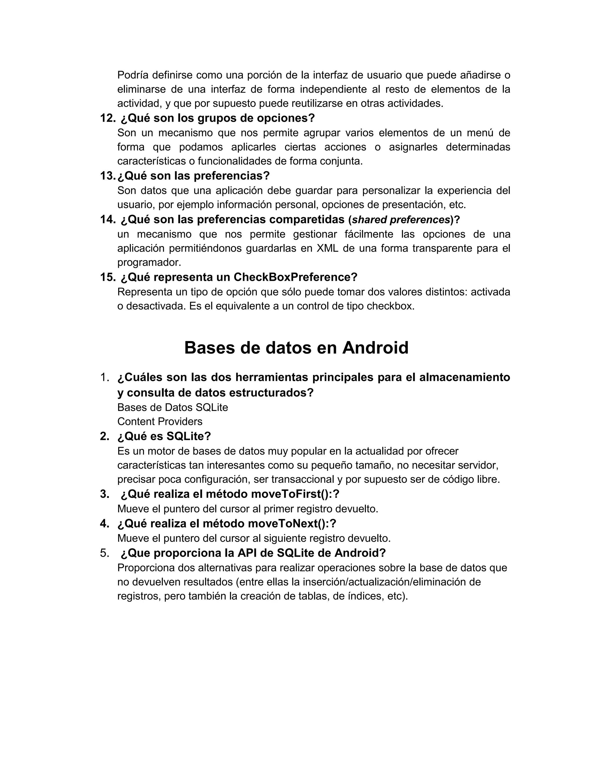 Podría definirse como una porción de la interfaz de usuario que puede añadirse o
   eliminarse de una interfaz de forma independiente al resto de elementos de la
   actividad, y que por supuesto puede reutilizarse en otras actividades.
12. ¿Qué son los grupos de opciones?
   Son un mecanismo que nos permite agrupar varios elementos de un menú de
   forma que podamos aplicarles ciertas acciones o asignarles determinadas
   características o funcionalidades de forma conjunta.
13. ¿Qué son las preferencias?
   Son datos que una aplicación debe guardar para personalizar la experiencia del
   usuario, por ejemplo información personal, opciones de presentación, etc.
14. ¿Qué son las preferencias comparetidas (shared preferences)?
   un mecanismo que nos permite gestionar fácilmente las opciones de una
   aplicación permitiéndonos guardarlas en XML de una forma transparente para el
   programador.
15. ¿Qué representa un CheckBoxPreference?
   Representa un tipo de opción que sólo puede tomar dos valores distintos: activada
   o desactivada. Es el equivalente a un control de tipo checkbox.



                 Bases de datos en Android
1. ¿Cuáles son las dos herramientas principales para el almacenamiento
   y consulta de datos estructurados?
   Bases de Datos SQLite
   Content Providers
2. ¿Qué es SQLite?
   Es un motor de bases de datos muy popular en la actualidad por ofrecer
   características tan interesantes como su pequeño tamaño, no necesitar servidor,
   precisar poca configuración, ser transaccional y por supuesto ser de código libre.
3. ¿Qué realiza el método moveToFirst():?
   Mueve el puntero del cursor al primer registro devuelto.
4. ¿Qué realiza el método moveToNext():?
   Mueve el puntero del cursor al siguiente registro devuelto.
5. ¿Que proporciona la API de SQLite de Android?
   Proporciona dos alternativas para realizar operaciones sobre la base de datos que
   no devuelven resultados (entre ellas la inserción/actualización/eliminación de
   registros, pero también la creación de tablas, de índices, etc).
 