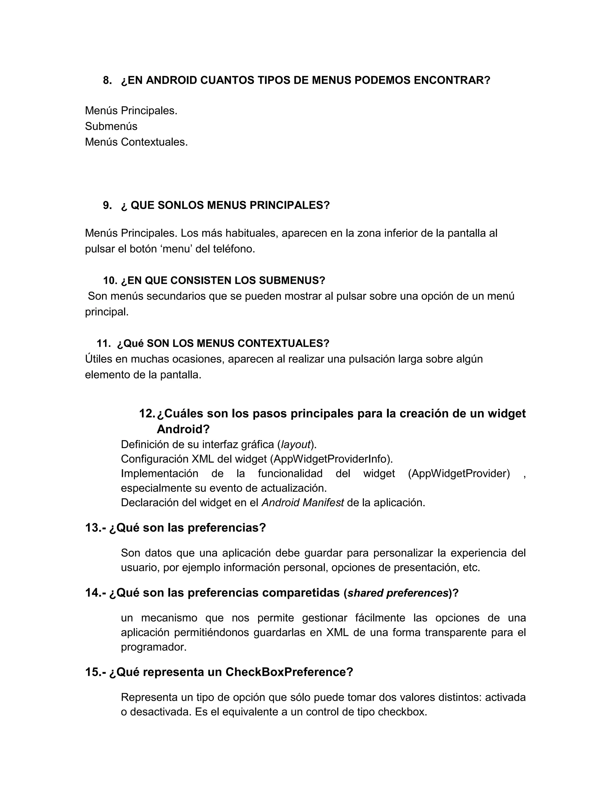 8. ¿EN ANDROID CUANTOS TIPOS DE MENUS PODEMOS ENCONTRAR?

Menús Principales.
Submenús
Menús Contextuales.




   9. ¿ QUE SONLOS MENUS PRINCIPALES?

Menús Principales. Los más habituales, aparecen en la zona inferior de la pantalla al
pulsar el botón ‘menu’ del teléfono.

    10. ¿EN QUE CONSISTEN LOS SUBMENUS?
Son menús secundarios que se pueden mostrar al pulsar sobre una opción de un menú
principal.

  11. ¿Qué SON LOS MENUS CONTEXTUALES?
Útiles en muchas ocasiones, aparecen al realizar una pulsación larga sobre algún
elemento de la pantalla.


           12. ¿Cuáles son los pasos principales para la creación de un widget
               Android?
       Definición de su interfaz gráfica (layout).
       Configuración XML del widget (AppWidgetProviderInfo).
       Implementación de la funcionalidad del widget (AppWidgetProvider)                ,
       especialmente su evento de actualización.
       Declaración del widget en el Android Manifest de la aplicación.

13.- ¿Qué son las preferencias?

       Son datos que una aplicación debe guardar para personalizar la experiencia del
       usuario, por ejemplo información personal, opciones de presentación, etc.

14.- ¿Qué son las preferencias comparetidas (shared preferences)?

       un mecanismo que nos permite gestionar fácilmente las opciones de una
       aplicación permitiéndonos guardarlas en XML de una forma transparente para el
       programador.

15.- ¿Qué representa un CheckBoxPreference?

       Representa un tipo de opción que sólo puede tomar dos valores distintos: activada
       o desactivada. Es el equivalente a un control de tipo checkbox.
 