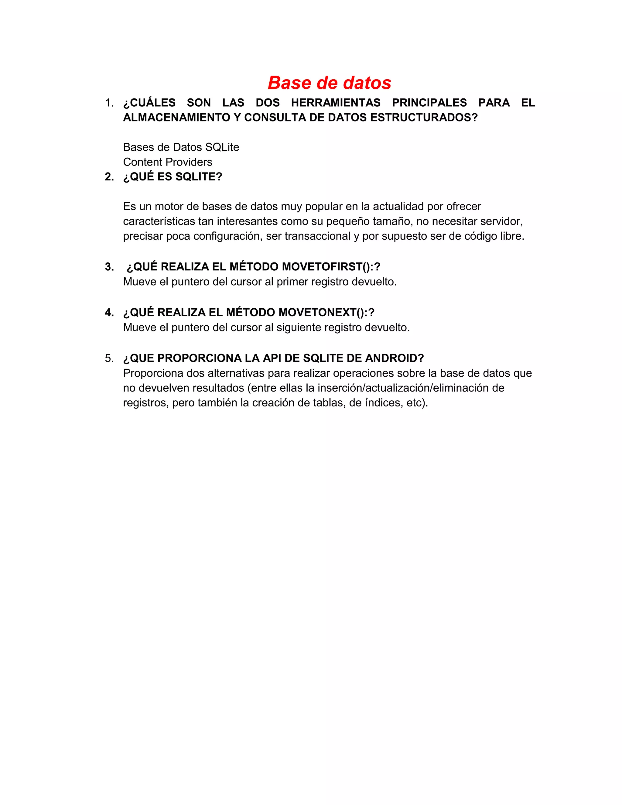 Base de datos
1. ¿CUÁLES SON LAS DOS HERRAMIENTAS PRINCIPALES PARA EL
   ALMACENAMIENTO Y CONSULTA DE DATOS ESTRUCTURADOS?

   Bases de Datos SQLite
   Content Providers
2. ¿QUÉ ES SQLITE?

     Es un motor de bases de datos muy popular en la actualidad por ofrecer
     características tan interesantes como su pequeño tamaño, no necesitar servidor,
     precisar poca configuración, ser transaccional y por supuesto ser de código libre.

3.   ¿QUÉ REALIZA EL MÉTODO MOVETOFIRST():?
     Mueve el puntero del cursor al primer registro devuelto.

4. ¿QUÉ REALIZA EL MÉTODO MOVETONEXT():?
   Mueve el puntero del cursor al siguiente registro devuelto.

5. ¿QUE PROPORCIONA LA API DE SQLITE DE ANDROID?
   Proporciona dos alternativas para realizar operaciones sobre la base de datos que
   no devuelven resultados (entre ellas la inserción/actualización/eliminación de
   registros, pero también la creación de tablas, de índices, etc).
 
