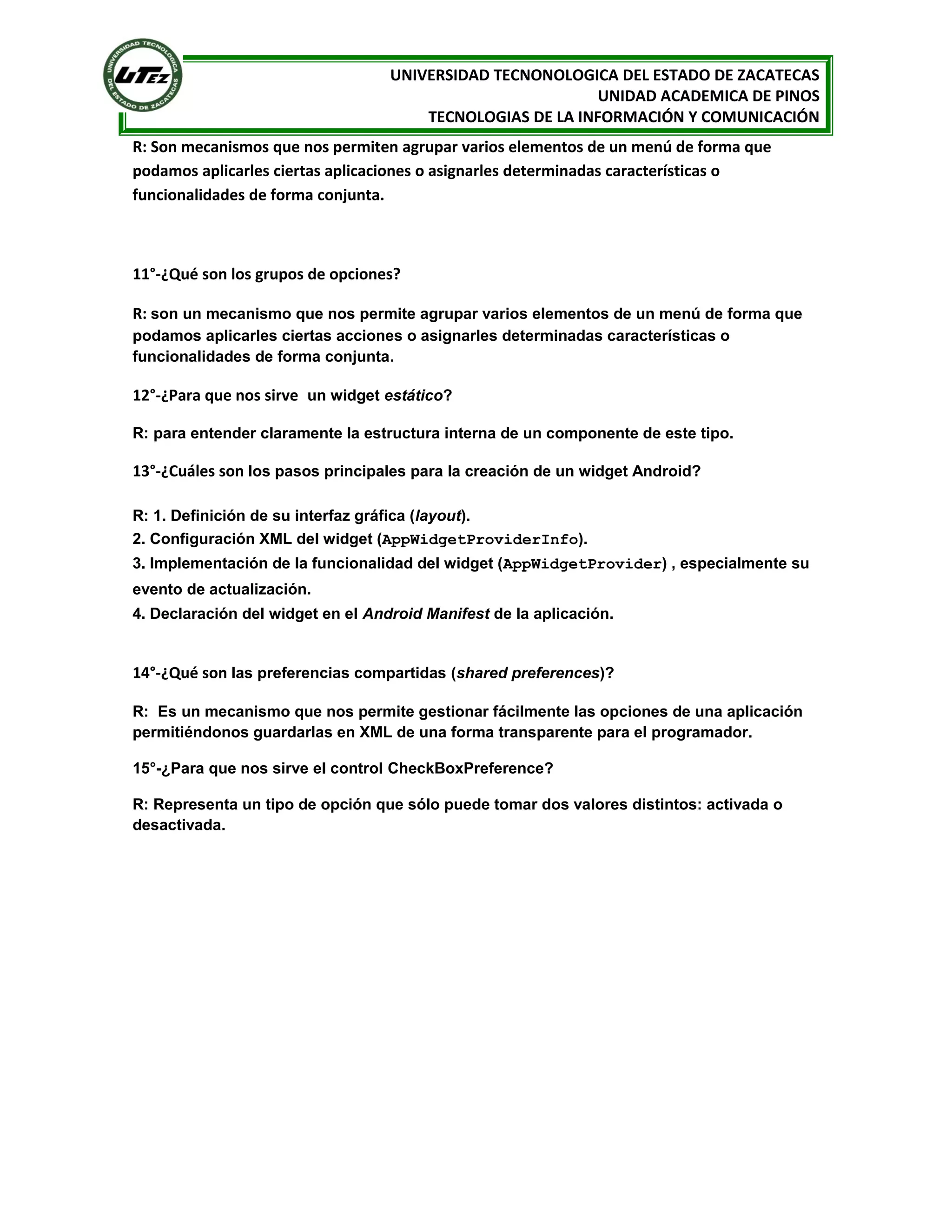 UNIVERSIDAD TECNONOLOGICA DEL ESTADO DE ZACATECAS
                                                            UNIDAD ACADEMICA DE PINOS
                                       TECNOLOGIAS DE LA INFORMACIÓN Y COMUNICACIÓN
R: Son mecanismos que nos permiten agrupar varios elementos de un menú de forma que
podamos aplicarles ciertas aplicaciones o asignarles determinadas características o
funcionalidades de forma conjunta.



11°-¿Qué son los grupos de opciones?

R: son un mecanismo que nos permite agrupar varios elementos de un menú de forma que
podamos aplicarles ciertas acciones o asignarles determinadas características o
funcionalidades de forma conjunta.

12°-¿Para que nos sirve un widget estático?

R: para entender claramente la estructura interna de un componente de este tipo.

13°-¿Cuáles son los pasos principales para la creación de un widget Android?

R: 1. Definición de su interfaz gráfica (layout).
2. Configuración XML del widget (AppWidgetProviderInfo).
3. Implementación de la funcionalidad del widget (AppWidgetProvider) , especialmente su
evento de actualización.
4. Declaración del widget en el Android Manifest de la aplicación.


14°-¿Qué son las preferencias compartidas (shared preferences)?

R: Es un mecanismo que nos permite gestionar fácilmente las opciones de una aplicación
permitiéndonos guardarlas en XML de una forma transparente para el programador.

15°-¿Para que nos sirve el control CheckBoxPreference?

R: Representa un tipo de opción que sólo puede tomar dos valores distintos: activada o
desactivada.
 