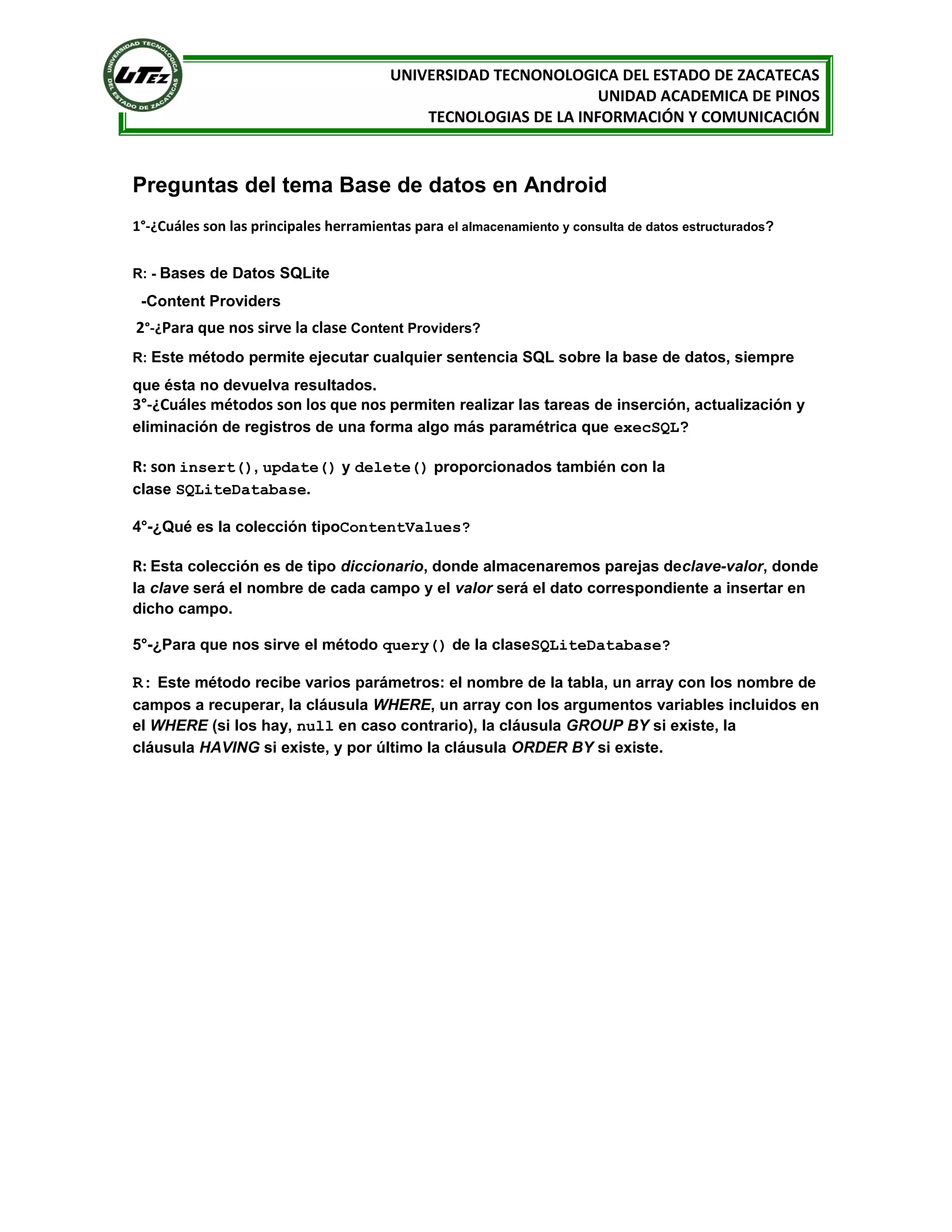 UNIVERSIDAD TECNONOLOGICA DEL ESTADO DE ZACATECAS
                                                                 UNIDAD ACADEMICA DE PINOS
                                            TECNOLOGIAS DE LA INFORMACIÓN Y COMUNICACIÓN



Preguntas del tema Base de datos en Android
1°-¿Cuáles son las principales herramientas para el almacenamiento y consulta de datos estructurados?


R: - Bases de Datos SQLite

 -Content Providers
2°-¿Para que nos sirve la clase Content Providers?
R: Este método permite ejecutar cualquier sentencia SQL sobre la base de datos, siempre

que ésta no devuelva resultados.
3°-¿Cuáles métodos son los que nos permiten realizar las tareas de inserción, actualización y
eliminación de registros de una forma algo más paramétrica que execSQL?

R: son insert(), update() y delete() proporcionados también con la
clase SQLiteDatabase.

4°-¿Qué es la colección tipoContentValues?

R: Esta colección es de tipo diccionario, donde almacenaremos parejas declave-valor, donde
la clave será el nombre de cada campo y el valor será el dato correspondiente a insertar en
dicho campo.

5°-¿Para que nos sirve el método query() de la claseSQLiteDatabase?

R: Este método recibe varios parámetros: el nombre de la tabla, un array con los nombre de
campos a recuperar, la cláusula WHERE, un array con los argumentos variables incluidos en
el WHERE (si los hay, null en caso contrario), la cláusula GROUP BY si existe, la
cláusula HAVING si existe, y por último la cláusula ORDER BY si existe.
 