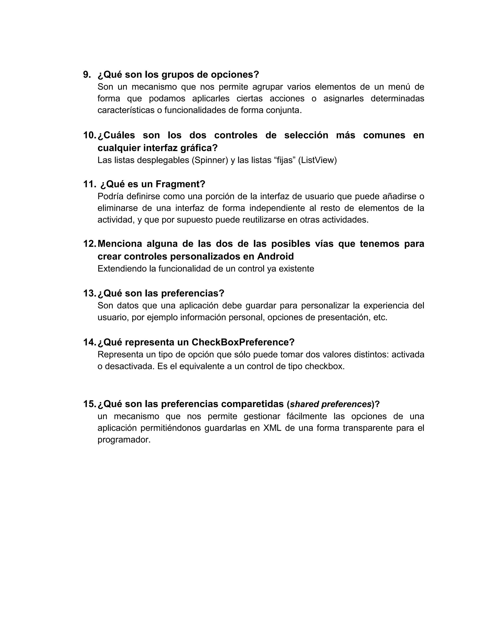 9. ¿Qué son los grupos de opciones?
   Son un mecanismo que nos permite agrupar varios elementos de un menú de
   forma que podamos aplicarles ciertas acciones o asignarles determinadas
   características o funcionalidades de forma conjunta.

10. ¿Cuáles son los dos controles de selección más comunes en
    cualquier interfaz gráfica?
   Las listas desplegables (Spinner) y las listas “fijas” (ListView)

11. ¿Qué es un Fragment?
   Podría definirse como una porción de la interfaz de usuario que puede añadirse o
   eliminarse de una interfaz de forma independiente al resto de elementos de la
   actividad, y que por supuesto puede reutilizarse en otras actividades.

12. Menciona alguna de las dos de las posibles vías que tenemos para
    crear controles personalizados en Android
   Extendiendo la funcionalidad de un control ya existente

13. ¿Qué son las preferencias?
   Son datos que una aplicación debe guardar para personalizar la experiencia del
   usuario, por ejemplo información personal, opciones de presentación, etc.

14. ¿Qué representa un CheckBoxPreference?
   Representa un tipo de opción que sólo puede tomar dos valores distintos: activada
   o desactivada. Es el equivalente a un control de tipo checkbox.



15. ¿Qué son las preferencias comparetidas (shared preferences)?
   un mecanismo que nos permite gestionar fácilmente las opciones de una
   aplicación permitiéndonos guardarlas en XML de una forma transparente para el
   programador.
 