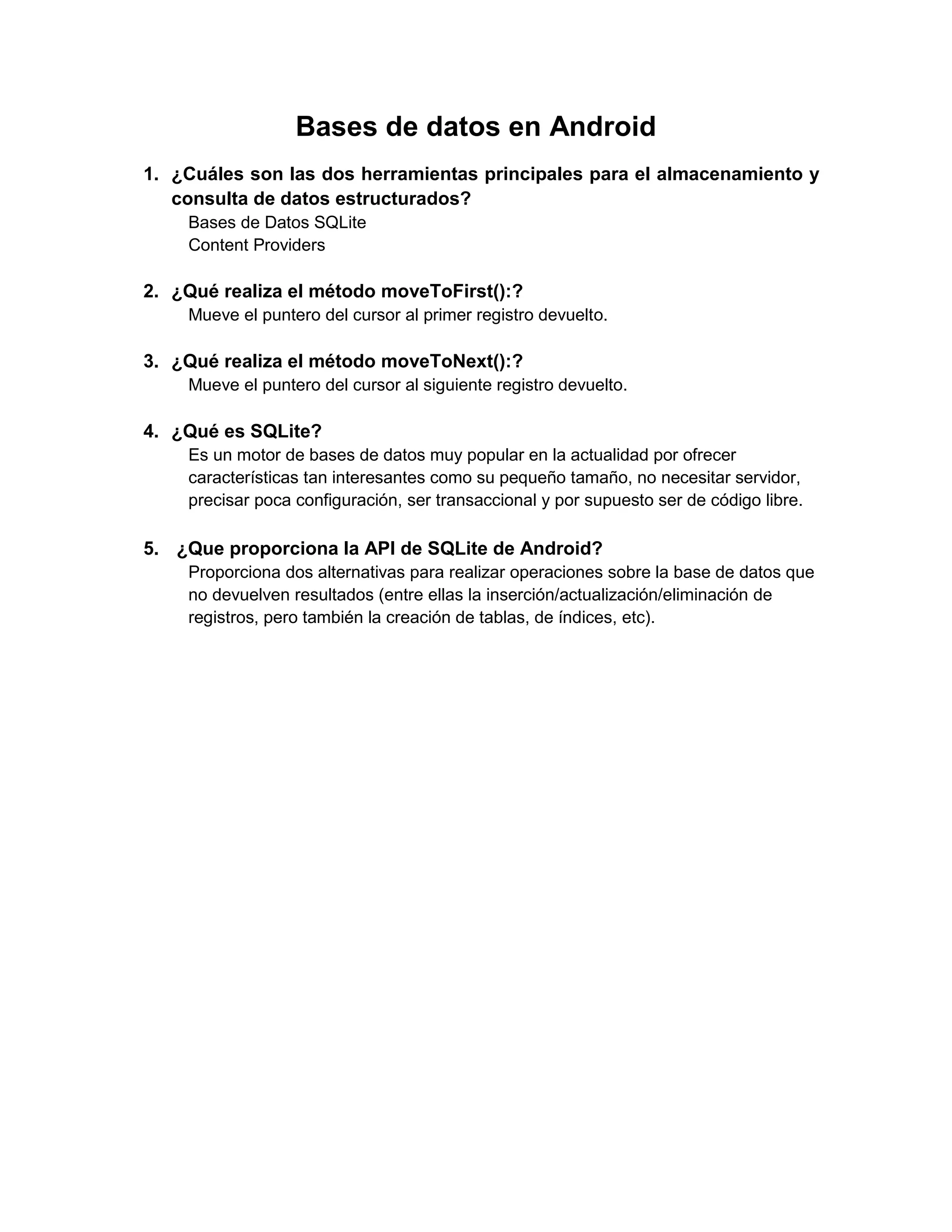 Bases de datos en Android
1. ¿Cuáles son las dos herramientas principales para el almacenamiento y
   consulta de datos estructurados?
    Bases de Datos SQLite
    Content Providers

2. ¿Qué realiza el método moveToFirst():?
    Mueve el puntero del cursor al primer registro devuelto.

3. ¿Qué realiza el método moveToNext():?
    Mueve el puntero del cursor al siguiente registro devuelto.

4. ¿Qué es SQLite?
    Es un motor de bases de datos muy popular en la actualidad por ofrecer
    características tan interesantes como su pequeño tamaño, no necesitar servidor,
    precisar poca configuración, ser transaccional y por supuesto ser de código libre.

5. ¿Que proporciona la API de SQLite de Android?
    Proporciona dos alternativas para realizar operaciones sobre la base de datos que
    no devuelven resultados (entre ellas la inserción/actualización/eliminación de
    registros, pero también la creación de tablas, de índices, etc).
 