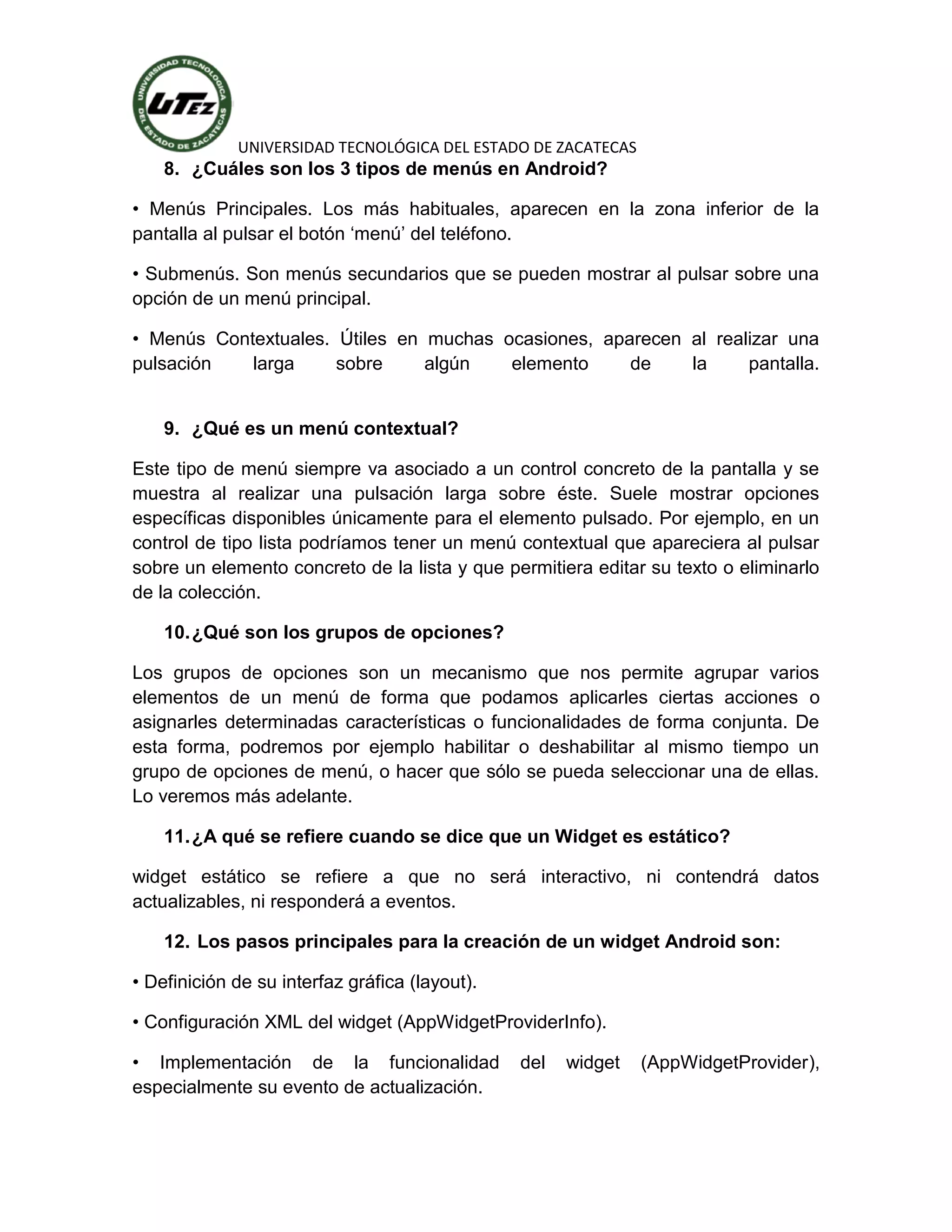 UNIVERSIDAD TECNOLÓGICA DEL ESTADO DE ZACATECAS
    8. ¿Cuáles son los 3 tipos de menús en Android?

• Menús Principales. Los más habituales, aparecen en la zona inferior de la
pantalla al pulsar el botón ‘menú’ del teléfono.

• Submenús. Son menús secundarios que se pueden mostrar al pulsar sobre una
opción de un menú principal.

• Menús Contextuales. Útiles en muchas ocasiones, aparecen al realizar una
pulsación   larga     sobre     algún   elemento     de    la     pantalla.


    9. ¿Qué es un menú contextual?

Este tipo de menú siempre va asociado a un control concreto de la pantalla y se
muestra al realizar una pulsación larga sobre éste. Suele mostrar opciones
específicas disponibles únicamente para el elemento pulsado. Por ejemplo, en un
control de tipo lista podríamos tener un menú contextual que apareciera al pulsar
sobre un elemento concreto de la lista y que permitiera editar su texto o eliminarlo
de la colección.

    10. ¿Qué son los grupos de opciones?

Los grupos de opciones son un mecanismo que nos permite agrupar varios
elementos de un menú de forma que podamos aplicarles ciertas acciones o
asignarles determinadas características o funcionalidades de forma conjunta. De
esta forma, podremos por ejemplo habilitar o deshabilitar al mismo tiempo un
grupo de opciones de menú, o hacer que sólo se pueda seleccionar una de ellas.
Lo veremos más adelante.

    11. ¿A qué se refiere cuando se dice que un Widget es estático?

widget estático se refiere a que no será interactivo, ni contendrá datos
actualizables, ni responderá a eventos.

    12. Los pasos principales para la creación de un widget Android son:

• Definición de su interfaz gráfica (layout).

• Configuración XML del widget (AppWidgetProviderInfo).

• Implementación de la funcionalidad            del   widget   (AppWidgetProvider),
especialmente su evento de actualización.
 