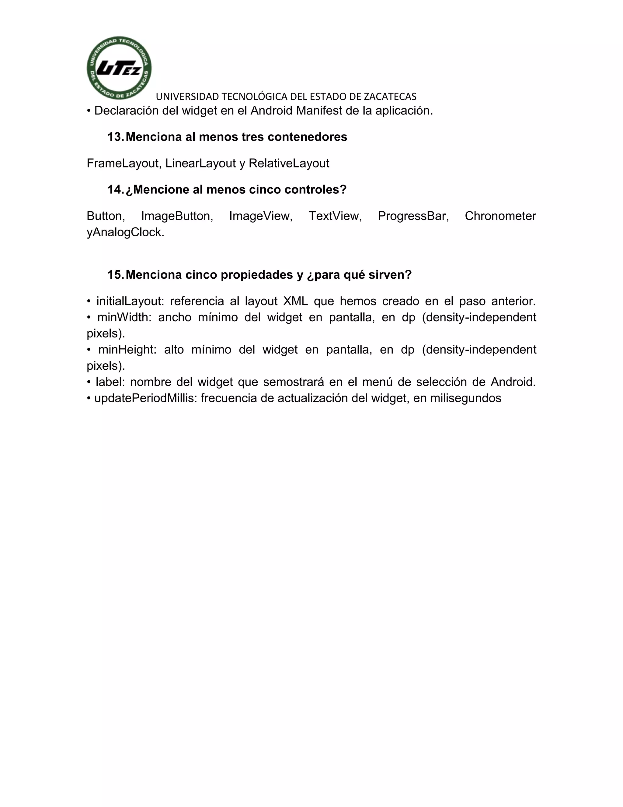 UNIVERSIDAD TECNOLÓGICA DEL ESTADO DE ZACATECAS
• Declaración del widget en el Android Manifest de la aplicación.

   13. Menciona al menos tres contenedores

FrameLayout, LinearLayout y RelativeLayout

   14. ¿Mencione al menos cinco controles?

Button, ImageButton,      ImageView,     TextView,    ProgressBar,   Chronometer
yAnalogClock.


   15. Menciona cinco propiedades y ¿para qué sirven?

• initialLayout: referencia al layout XML que hemos creado en el paso anterior.
• minWidth: ancho mínimo del widget en pantalla, en dp (density-independent
pixels).
• minHeight: alto mínimo del widget en pantalla, en dp (density-independent
pixels).
• label: nombre del widget que semostrará en el menú de selección de Android.
• updatePeriodMillis: frecuencia de actualización del widget, en milisegundos
 