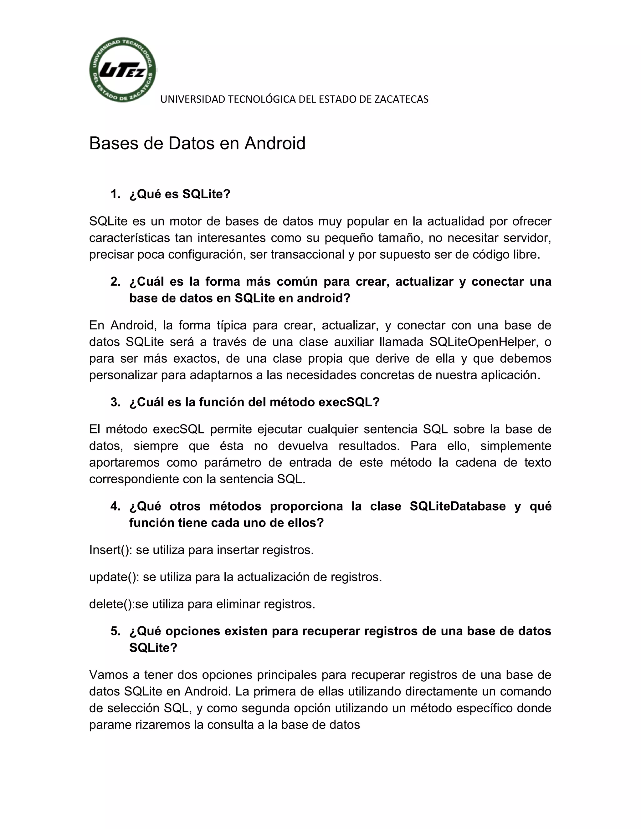 UNIVERSIDAD TECNOLÓGICA DEL ESTADO DE ZACATECAS



Bases de Datos en Android

    1. ¿Qué es SQLite?

SQLite es un motor de bases de datos muy popular en la actualidad por ofrecer
características tan interesantes como su pequeño tamaño, no necesitar servidor,
precisar poca configuración, ser transaccional y por supuesto ser de código libre.

    2. ¿Cuál es la forma más común para crear, actualizar y conectar una
       base de datos en SQLite en android?

En Android, la forma típica para crear, actualizar, y conectar con una base de
datos SQLite será a través de una clase auxiliar llamada SQLiteOpenHelper, o
para ser más exactos, de una clase propia que derive de ella y que debemos
personalizar para adaptarnos a las necesidades concretas de nuestra aplicación.

    3. ¿Cuál es la función del método execSQL?

El método execSQL permite ejecutar cualquier sentencia SQL sobre la base de
datos, siempre que ésta no devuelva resultados. Para ello, simplemente
aportaremos como parámetro de entrada de este método la cadena de texto
correspondiente con la sentencia SQL.

    4. ¿Qué otros métodos proporciona la clase SQLiteDatabase y qué
       función tiene cada uno de ellos?

Insert(): se utiliza para insertar registros.

update(): se utiliza para la actualización de registros.

delete():se utiliza para eliminar registros.

    5. ¿Qué opciones existen para recuperar registros de una base de datos
       SQLite?

Vamos a tener dos opciones principales para recuperar registros de una base de
datos SQLite en Android. La primera de ellas utilizando directamente un comando
de selección SQL, y como segunda opción utilizando un método específico donde
parame rizaremos la consulta a la base de datos
 