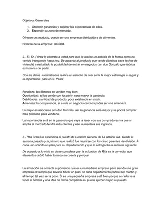 Objetivos Generales 
1. Obtener ganancias y superar las expectativas de ellas. 
2. Expandir su zona de mercado. 
Ofrecen un producto, puede ser una empresa distribuidora de alimentos. 
Nombre de la empresa: DICORI. 
2.- El. Sr. Pérez lo contrata a usted para que le realice un análisis de la forma como ha 
venido trabajando hasta hoy. De acuerdo al producto que vende (láminas para techos de 
vivienda) a estudiado la posibilidad de entrar en negocios con don Gonzalo que fabrica 
estructuras de perlin. 
Con los datos suministrados realice un estudio de cuál sería la mejor estrategia a seguir y 
la importancia para el Sr. Pérez. 
Fortaleza: las láminas se venden muy bien 
Oportunidad: si las vende con los perlin será mayor la ganancia. 
Debilidades: cantidad de producto, poca existencia en stock. 
Amenaza: la competencia, si existe un negocio cercano podrá ser una amenaza. 
Lo mejor es asociarse con don Gonzalo, así la ganancia será mayor y se podrá comprar 
más producto para venderlo. 
La importancia está en la ganancia que vaya a tener con sus compradores ya que si 
amplia el mercado tendrá más clientes y eso aumentara sus ingresos. 
3.- Rita Coto fue ascendida al puesto de Gerente General de La Astucia SA. Desde la 
semana pasada y lo primero que realizó fue reunirse con los cinco gerentes de división. A 
cada uno solicitó un plan para su departamento y que lo entregarán la semana siguiente. 
De acuerdo a lo visto en clase considera que la actuación de Rita es la correcta, que 
elementos debió haber tomado en cuenta y porqué. 
La actuación es correcta suponiendo que es una mediana empresa pero siendo una gran 
empresa el tiempo que llevaría hacer un plan de cada departamento podría ser mucho y 
el tiempo tal vez sería poco. Si es una pequeña empresa está bien porque así ella va a 
tener el control y una idea de dicha compañía así puede ejercer mejor su puesto. 
 
