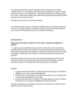 4 - Comente lo presentado, El señor Daniel Mora Jefe de Producción de la fábrica 
“Textiles Azules S.A.”, era criticado a menudo por sus compañeros por cuanto en ciertas 
ocasiones les decía a sus colaboradores: “Si se sienten cansados por el trabajo, déjenlo 
por un rato”. A pesar de las críticas, esta unidad de la empresa siempre tenía altos índices 
de producción y muy pocos errores. 
Considera usted correcta la actitud del señor Mora. 
La considero correcta ya que en mi opinión el trabajo continuo y sin descanso disminuye 
el “fruto”, si se trabaja cansado, la disposición es baja y la producción decrece debido a 
que el cansancio siempre gana más si es una empresa de productos. 
Autoevaluación 2 
Preguntas de desarrollo, contestar en forma clara y ordenada y entréguelas al 
profesor 
1.- Luego de que fue despedido sin justa causa don Jaime Solano de la organización 
después de laborar durante veintiséis años, la mayoría del personal se ausenta mucho, 
pasa distraído, objeta todo nuevo trabajo que imponga el nuevo gerente don Erick Clarke, 
se mantienen disconformes con el salario y no son de su agrado los ascensos que se 
presentan. 
Considera usted que ubicar la empresa fuera del área metropolitana sería una buena 
opción para mejorar las condiciones de trabajo. Muestre con tres ejemplos que está 
sucediendo y cuál es la mejor alternativa para sacar adelante a la empresa. 
Ejemplos: 
1. Luego de estar acostumbrados a un gerente durante tanto tiempo, es complicado 
adaptarse a uno nuevo, más si trabaja diferente. 
2. El dinero motiva a mucha gente, si no ganan lo que quieren se van a desmotivar y 
su producción podría bajar como es el caso. 
3. A las personas que llevan más tiempo en el trabajo siempre se le dan los mejores 
aumentos y si no se les dan los trabajadores quedan inconformes. 
Si cambian la ubicación de la empresa no creo que la situación se torne distinta pues el 
problema es más un asunto interno. 
 