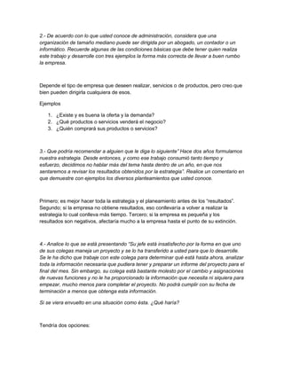2.- De acuerdo con lo que usted conoce de administración, considera que una 
organización de tamaño mediano puede ser dirigida por un abogado, un contador o un 
informático. Recuerde algunas de las condiciones básicas que debe tener quien realiza 
este trabajo y desarrolle con tres ejemplos la forma más correcta de llevar a buen rumbo 
la empresa. 
Depende el tipo de empresa que deseen realizar, servicios o de productos, pero creo que 
bien pueden dirigirla cualquiera de esos. 
Ejemplos 
1. ¿Existe y es buena la oferta y la demanda? 
2. ¿Qué productos o servicios venderá el negocio? 
3. ¿Quién comprará sus productos o servicios? 
3.- Que podría recomendar a alguien que le diga lo siguiente” Hace dos años formulamos 
nuestra estrategia. Desde entonces, y como ese trabajo consumió tanto tiempo y 
esfuerzo, decidimos no hablar más del tema hasta dentro de un año, en que nos 
sentaremos a revisar los resultados obtenidos por la estrategia”. Realice un comentario en 
que demuestre con ejemplos los diversos planteamientos que usted conoce. 
Primero; es mejor hacer toda la estrategia y el planeamiento antes de los “resultados”. 
Segundo; si la empresa no obtiene resultados, eso conllevaría a volver a realizar la 
estrategia lo cual conlleva más tiempo. Tercero; si la empresa es pequeña y los 
resultados son negativos, afectaría mucho a la empresa hasta el punto de su extinción. 
4.- Analice lo que se está presentando “Su jefe está insatisfecho por la forma en que uno 
de sus colegas maneja un proyecto y se lo ha transferido a usted para que lo desarrolle. 
Se le ha dicho que trabaje con este colega para determinar qué está hasta ahora, analizar 
toda la información necesaria que pudiera tener y preparar un informe del proyecto para el 
final del mes. Sin embargo, su colega está bastante molesto por el cambio y asignaciones 
de nuevas funciones y no le ha proporcionado la información que necesita ni siquiera para 
empezar, mucho menos para completar el proyecto. No podrá cumplir con su fecha de 
terminación a menos que obtenga esta información. 
Si se viera envuelto en una situación como ésta. ¿Qué haría? 
Tendría dos opciones: 
 