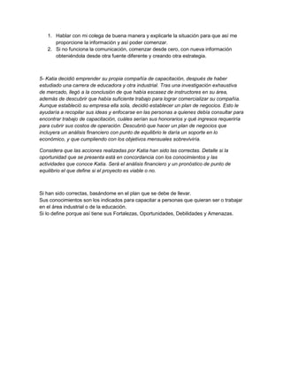 1. Hablar con mi colega de buena manera y explicarle la situación para que así me 
proporcione la información y así poder comenzar. 
2. Si no funciona la comunicación, comenzar desde cero, con nueva información 
obteniéndola desde otra fuente diferente y creando otra estrategia. 
5- Katia decidió emprender su propia compañía de capacitación, después de haber 
estudiado una carrera de educadora y otra industrial. Tras una investigación exhaustiva 
de mercado, llegó a la conclusión de que había escasez de instructores en su área, 
además de descubrir que había suficiente trabajo para lograr comercializar su compañía. 
Aunque estableció su empresa ella sola, decidió establecer un plan de negocios. Esto le 
ayudaría a recopilar sus ideas y enfocarse en las personas a quienes debía consultar para 
encontrar trabajo de capacitación, cuáles serían sus honorarios y qué ingresos requeriría 
para cubrir sus costos de operación. Descubrió que hacer un plan de negocios que 
incluyera un análisis financiero con punto de equilibrio le daría un soporte en lo 
económico, y que cumpliendo con los objetivos mensuales sobreviviría. 
Considera que las acciones realizadas por Katia han sido las correctas. Detalle si la 
oportunidad que se presenta está en concordancia con los conocimientos y las 
actividades que conoce Katia. Será el análisis financiero y un pronóstico de punto de 
equilibrio el que define si el proyecto es viable o no. 
Si han sido correctas, basándome en el plan que se debe de llevar. 
Sus conocimientos son los indicados para capacitar a personas que quieran ser o trabajar 
en el área industrial o de la educación. 
Si lo define porque así tiene sus Fortalezas, Oportunidades, Debilidades y Amenazas. 
