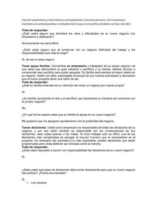 trasmitir positivismo a nivel interno y principalmente a terceras personas. Si el empresario 
mantiene una actitud positiva y motivada todo lo que se encuentra alrededor se hace más fácil. 
Trate de responder: 
¿Está usted seguro que afrontará los retos y dificultades de su nuevo negocio con 
entusiasmo y dedicación? 
Sinceramente me sería difícil. 
¿Está usted seguro que al comenzar con su negocio disfrutará del trabajo y las 
responsabilidades que este le exige? 
Si, de eso si estoy seguro. 
Tener apoyo familiar. Convertirse en empresario y trabajador de su propio negocio, es 
una tarea que demandará un gran esfuerzo y sacrificio y su familia, deberá conocer y 
comprender ese sacrificio para poder apoyarle. Su familia será siempre el mayor aliado en 
su negocio. Hable con ellos, expóngales el porqué de sus nuevas actividades y demuestre 
que el nuevo proyecto tiene una razón de ser. 
Trate de responder: 
¿Está su familia enterada de su intención de iniciar un negocio por cuenta propia? 
Sí. 
¿Su familia comprende el reto y el sacrificio que representa su iniciativa de comenzar con 
su propio negocio? 
No. 
¿En qué forma espera usted que su familia le apoye en su nuevo negocio? 
Me gustaría que me apoyaran ayudándome con la publicidad del negocio. 
Tomar decisiones. Usted como empresario es responsable de todas las decisiones de su 
negocio, y por esa razón también es responsable por las consecuencias de sus 
decisiones, sean estas buenas o las malas. Al inicio trabajar solo es difícil, una de las 
decisiones más complicadas es escoger al recurso humano que le acompañara en el 
proyecto. Es necesario dar prioridad a lo más importante, existen decisiones que serán 
programadas pero otras deberán ser tomadas sobre la marcha. 
Trate de responder: 
¿Está usted dispuesto a asumir con responsabilidad las decisiones de su nuevo negocio? 
Si. 
¿Sabe usted qué clase de decisiones debe tomar diariamente para que su nuevo negocio 
sea exitoso? ¿Podría enumerarlas? 
Si. 
1. Los horarios 
 