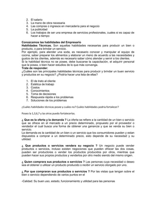2. El salario 
3. La mano de obra necesaria 
4. Las compras o ingresos en mercadería para el negocio 
5. La publicidad 
6. Los trabajos de ser una empresa de servicios profesionales, cuales si es capaz de 
hacer a tiempo 
Conozcamos las habilidades del Empresario 
Habilidades Técnicas. Son aquellas habilidades necesarias para producir un bien o 
producto, o para brindar un servicio. 
Por ejemplo, para atender una soda, es necesario conocer y manipular el equipo de 
cocina, saber preparar los alimentos y elaborar un menú de acuerdo a las necesidades y 
gustos de los clientes, además es necesario saber cómo atender y servir a los clientes. 
Si la habilidad técnica no se posee, debe buscarse la capacitación, el adquirir personal 
que la posea, o bien hacer estudios de lo que más convenga. 
Trate de responder: 
¿Cuáles son las principales habilidades técnicas para producir y brindar un buen servicio 
y productos en su negocio? ¿Podría hacer una lista de ellas? 
1. El de trato al cliente 
2. Estética de trabajo 
3. Costos 
4. Conocimientos 
5. Toma de decisiones 
6. Respuesta rápida a los problemas 
7. Soluciones de los problemas 
¿Cuáles habilidades técnicas posee y cuáles no? Cuáles habilidades podría fortalecer? 
Poseo la 1,3,6,7 y las otras puedo fortalecerlas. 
¿ Que es la oferta y la demanda ? La oferta se refiere a la cantidad de un bien o servicio 
que se ofrece en el mercado a un precio determinado, propuesto por el proveedor o 
vendedor el cual busca una forma de obtener una ganancia y que se venda su bien o 
servicio. 
La demanda es la cantidad de un bien o un servicio que los consumidores pueden y estan 
dispuestos a comprar a un determinado precio, esto depende de su necesidad y su 
utilidad. 
¿ Que productos o servicios vendera su negocio ? Un negocio puede vender 
productos o servicios, incluso existen negociones que pueden ofrecer las dos cosas, 
pueden ser productores o vender los productos producidos por otros, mientras que 
pueden hacer sus propios productos y venderlos por otro medio siendo del mismo origen. 
¿ Quien comprara sus productos o servicios ? Las personas cuya necesidad o deseo 
sea el obtener o utilizar un producto producido o recibir un servicio otorgado por uno. 
¿ Por que compraran sus productos o servicios ? Por las vistas que tengan sobre el 
bien o servicio dependiendo de varios puntos en el 
-Calidad: Su buen uso, estado, funcionamiento y utilidad para las personas 
 