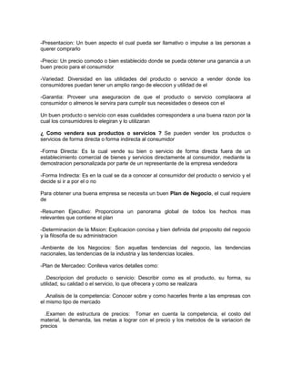 -Presentacion: Un buen aspecto el cual pueda ser llamativo o impulse a las personas a 
querer comprarlo 
-Precio: Un precio comodo o bien establecido donde se pueda obtener una ganancia a un 
buen precio para el consumidor 
-Variedad: Diversidad en las utilidades del producto o servicio a vender donde los 
consumidores puedan tener un amplio rango de eleccion y utilidad de el 
-Garantia: Proveer una aseguracion de que el producto o servicio complacera al 
consumidor o almenos le servira para cumplir sus necesidades o deseos con el 
Un buen producto o servicio con esas cualidades correspondera a una buena razon por la 
cual los consumidores lo elegiran y lo utilizaran 
¿ Como vendera sus productos o servicios ? Se pueden vender los productos o 
servicios de forma directa o forma indirecta al consumidor 
-Forma Directa: Es la cual vende su bien o servicio de forma directa fuera de un 
establecimiento comercial de bienes y servicios directamente al consumidor, mediante la 
demostracion personalizada por parte de un representante de la empresa vendedora 
-Forma Indirecta: Es en la cual se da a conocer al consumidor del producto o servicio y el 
decide si ir a por el o no 
Para obtener una buena empresa se necesita un buen Plan de Negocio, el cual requiere 
de 
-Resumen Ejecutivo: Proporciona un panorama global de todos los hechos mas 
relevantes que contiene el plan 
-Determinacion de la Mision: Explicacion concisa y bien definida del proposito del negocio 
y la filosofia de su administracion 
-Ambiente de los Negocios: Son aquellas tendencias del negocio, las tendencias 
nacionales, las tendencias de la industria y las tendencias locales. 
-Plan de Mercadeo: Conlleva varios detalles como: 
.Descripcion del producto o servicio: Describir como es el producto, su forma, su 
utilidad, su calidad o el servicio, lo que ofrecera y como se realizara 
.Analisis de la competencia: Conocer sobre y como hacerles frente a las empresas con 
el mismo tipo de mercado 
.Examen de estructura de precios: Tomar en cuenta la competencia, el costo del 
material, la demanda, las metas a lograr con el precio y los metodos de la variacion de 
precios 
 