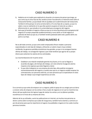 CASO NUMERO 3 
1. Hablaria con mi madre para explicarle la situación y la manera de pensar que tengo, ya 
que como soy el único hijo de ella, tendría q tener mas derecho o el derecho total sobre el 
restaurante familiar, ya que desde niño le ayudaba con la administración del restaurante. 
Tambien le diría porque no seria correcto darle un % a las hijas de su esposo, ya que no 
saben si eso es realmente en lo que ellas quieren ocuparse el resto de sus vidas a 
diferencia de mi, que estudie en la universidad para encargarme del negocio. 
2. Seria que le hereden el negocio a Diana ya que es la única hija directa de la propetaria del 
negocio (Y la mejor preparada académicamente) y nunca darle un % del negocio al 
padrasto de Diana ya que asi, el también tendría potestad sobre este y podría darle una 
parte a sus hijas. 
CASO NUMERO 4 
No es del todo correcta, ya que como están empezando ofrecer empleo a personas 
especializadas en este tipo de trabajos y ofrecerles un salario mayor al que estaban 
recibiendo, les generara perdidas económicas muy grandes, ya que si no consiguen buenas 
ofertas de trabajo, no conseguirán ingresos y por ende tendrían que agarrar de su propio 
dinero para solventar los salarios de los contratados. 
Las recomendaciones de mi parte serian: 
 Establecer una relación empleado-gerente muy buena, en la cual se lleguen a 
acuerdos de pagos y de tiempos de trabajo, con esto evitarían el pago de salarios 
mayores a los ingresos que estos llegarían a tener. 
 Ya que ellos trabajaron en una empresa de este tipo, ellos podrían encargarse 
momentáneamente del negocio y cuando vean que es un negocio estable empezar las 
contrataciones con personas externas, asi sean personas que se especializan en estos 
tipos de trabajo o que tengan experiencia con este. 
CASO NUMERO 5 
Si es correcta ya que antes de empezar con su negocio, pidió el apoyo de sus amigos para asi darse 
a conocer antes de empezar con las ventas e hizo un plan de negocios en el cual no invertiría mas 
dinero del que podía tener de ingreso luego de realizar las ventas y asi no obtener perdidas 
económicas en el inicio de su empresa de vinos. 
Además de los ya utilizados, usaría las publicaciones en internet, asi muchas mas personas se 
darían cuenta sobre la empresa que acaba de inaugurarse, también haría volantes y contraria un 
par de personas para que los repartieran en lugares muy poblados o lugares en los cuales muchas 
personas transitan. 
 