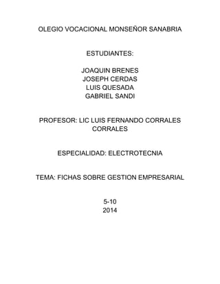 OLEGIO VOCACIONAL MONSEÑOR SANABRIA 
ESTUDIANTES: 
JOAQUIN BRENES 
JOSEPH CERDAS 
LUIS QUESADA 
GABRIEL SANDI 
PROFESOR: LIC LUIS FERNANDO CORRALES 
CORRALES 
ESPECIALIDAD: ELECTROTECNIA 
TEMA: FICHAS SOBRE GESTION EMPRESARIAL 
5-10 
2014 
 