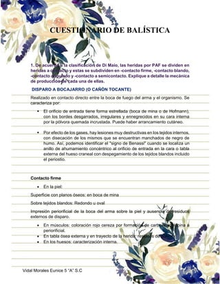 Vidal Morales Eunice 5 “A” S.C
CUESTIONARIO DE BALÍSTICA
1. De acuerdo a la clasificación de Di Maio, las heridas por PAF se dividen en
heridas a contacto y estas se subdividen en -contacto firme, -contacto blando,
-contacto angulado y -contacto a semicontacto. Explique a detalle la mecánica
de producción de cada una de ellas.
DISPARO A BOCAJARRO (O CAÑÓN TOCANTE)
Realizado en contacto directo entre la boca de fuego del arma y el organismo. Se
caracteriza por:
 El orificio de entrada tiene forma estrellada (boca de mina o de Hofmann),
con los bordes desgarrados, irregulares y ennegrecidos en su cara interna
por la pólvora quemada incrustada. Puede haber arrancamiento cutáneo.
 Por efecto de los gases, hay lesiones muy destructivas en los tejidos internos,
con disecación de los mismos que se encuentran manchados de negro de
humo. Así, podemos identificar el "signo de Benassi" cuando se localiza un
anillo de ahumamiento concéntrico al orificio de entrada en la cara o tabla
externa del hueso craneal con despegamiento de los tejidos blandos incluido
el periostio.
Contacto firme
 En la piel:
Superficie con planos óseos: en boca de mina
Sobre tejidos blandos: Redondo u oval
Impresión periorificial de la boca del arma sobre la piel y ausencia de residuos
externos de disparo.
 En músculos: coloración rojo cereza por formación de carboximioglobina a
periorificial.
 En tabla ósea externa y en trayecto de la herida: residuos de pólvora
 En los huesos: caracterización interna.
 