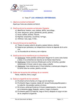 Colegio “San Vicente de Paúl”
Zamanillo, 4
39.770 – Laredo
Tel.: 942.60.55.47- Fax: 942.62.81.09
e-mail: svplaredo@planalfa.es www.svplaredo.es
Área de Conocimiento del Medio. Página ../3/..
Tema 2º: LOS ANIMALES VERTEBRADOS.
1. ¿Qué es un animal vertebrado?
Aquel que tiene una columna vertebral.
2. Clasificación de los animales vertebrados. Ejemplos.
a) Mamíferos: hombre, vaca, ballena, delfín, murciélago…
b) Aves: abejaruco, garza, golondrina, perdiz, paloma…
c) Peces: salmón, sardina, tiburón…
d) Reptiles: serpientes, cocodrilos, tortuga…
e) Anfibios: rana, sapo, tritón…
3. Características de los mamíferos.
a) Tienen el cuerpo cubierto de pelo y poseen labios y dientes.
b) Respiran por pulmones y su temperatura interna no depende de la exte-
rior.
c) Su fecundación es interna y son vivíparos
4. Clasificación de los mamíferos por su alimentación.
a) Carnívoros: tienen grandes caninos para desgarrar la carne como leones
y lobos. Si se alimentan de insectos se les llaman insectívoros.
b) Herbívoros: tienen incisivos afilados para cortar la hierba y grandes
molares para triturar como la vaca, oveja y caballo.
c) Omnívoros: tiene molares para triturar plantas y caninos para desgarra
la carne como los cerdos, jabalís y erizos.
5. Cuáles son las partes del estómago de un rumiante.
Panza, redecilla, libro y cuajar.
6. Explica la digestión de los rumiantes.
a) El animal corta la hierba y la traga casi sin masticar.
b) El alimento llega a la panza; desde allí, las partículas pequeñas pasan a
la redecilla las grandes vuelven a la boca.
c) En la boca, estas partículas se trituran completamente. A esta acción
se le denomina rumia. Después, vuelve a tragar el alimento.
d) El alimento pasa a la redecilla, luego al libro y después al cuajar en don-
de se completa la digestión.
 