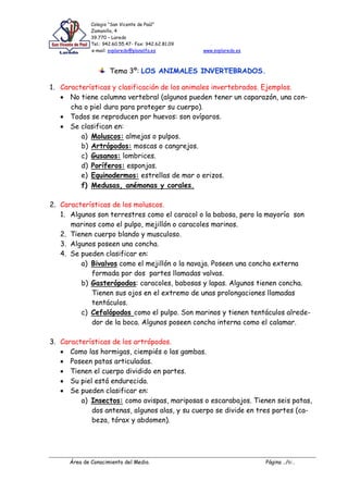 Colegio “San Vicente de Paúl”
Zamanillo, 4
39.770 – Laredo
Tel.: 942.60.55.47- Fax: 942.62.81.09
e-mail: svplaredo@planalfa.es www.svplaredo.es
Área de Conocimiento del Medio. Página ../6/..
Tema 3º: LOS ANIMALES INVERTEBRADOS.
1. Características y clasificación de los animales invertebrados. Ejemplos.
No tiene columna vertebral (algunos pueden tener un caparazón, una con-
cha o piel dura para proteger su cuerpo).
Todos se reproducen por huevos: son ovíparos.
Se clasifican en:
a) Moluscos: almejas o pulpos.
b) Artrópodos: moscas o cangrejos.
c) Gusanos: lombrices.
d) Poríferos: esponjas.
e) Equinodermos: estrellas de mar o erizos.
f) Medusas, anémonas y corales.
2. Características de los moluscos.
1. Algunos son terrestres como el caracol o la babosa, pero la mayoría son
marinos como el pulpo, mejillón o caracoles marinos.
2. Tienen cuerpo blando y musculoso.
3. Algunos poseen una concha.
4. Se pueden clasificar en:
a) Bivalvos como el mejillón o la navaja. Poseen una concha externa
formada por dos partes llamadas valvas.
b) Gasterópodos: caracoles, babosas y lapas. Algunos tienen concha.
Tienen sus ojos en el extremo de unas prolongaciones llamadas
tentáculos.
c) Cefalópodos como el pulpo. Son marinos y tienen tentáculos alrede-
dor de la boca. Algunos poseen concha interna como el calamar.
3. Características de los artrópodos.
Como las hormigas, ciempiés o las gambas.
Poseen patas articuladas.
Tienen el cuerpo dividido en partes.
Su piel está endurecida.
Se pueden clasificar en:
a) Insectos: como avispas, mariposas o escarabajos. Tienen seis patas,
dos antenas, algunos alas, y su cuerpo se divide en tres partes (ca-
beza, tórax y abdomen).
 