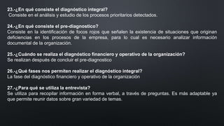 23.-¿En qué consiste el diagnóstico integral?
Consiste en el análisis y estudio de los procesos prioritarios detectados.
24.-¿En qué consiste el pre-diagnostico?
Consiste en la identificación de focos rojos que señalen la existencia de situaciones que originan
deficiencias en los procesos de la empresa, para lo cual es necesario analizar información
documental de la organización.
25.-¿Cuándo se realiza el diagnóstico financiero y operativo de la organización?
Se realizan después de concluir el pre-diagnostico
26.-¿Qué fases nos permiten realizar el diagnóstico integral?
La fase del diagnóstico financiero y operativo de la organización
27.-¿Para qué se utiliza la entrevista?
Se utiliza para recopilar información en forma verbal, a través de preguntas. Es más adaptable ya
que permite reunir datos sobre gran variedad de temas.
 
