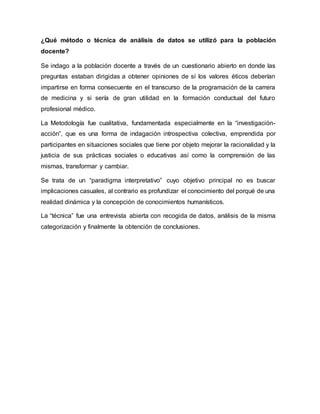 ¿Qué método o técnica de análisis de datos se utilizó para la población
docente?
Se indago a la población docente a través de un cuestionario abierto en donde las
preguntas estaban dirigidas a obtener opiniones de sí los valores éticos deberían
impartirse en forma consecuente en el transcurso de la programación de la carrera
de medicina y si sería de gran utilidad en la formación conductual del futuro
profesional médico.
La Metodología fue cualitativa, fundamentada especialmente en la “investigación-
acción”, que es una forma de indagación introspectiva colectiva, emprendida por
participantes en situaciones sociales que tiene por objeto mejorar la racionalidad y la
justicia de sus prácticas sociales o educativas así como la comprensión de las
mismas, transformar y cambiar.
Se trata de un “paradigma interpretativo” cuyo objetivo principal no es buscar
implicaciones casuales, al contrario es profundizar el conocimiento del porqué de una
realidad dinámica y la concepción de conocimientos humanísticos.
La “técnica” fue una entrevista abierta con recogida de datos, análisis de la misma
categorización y finalmente la obtención de conclusiones.
 