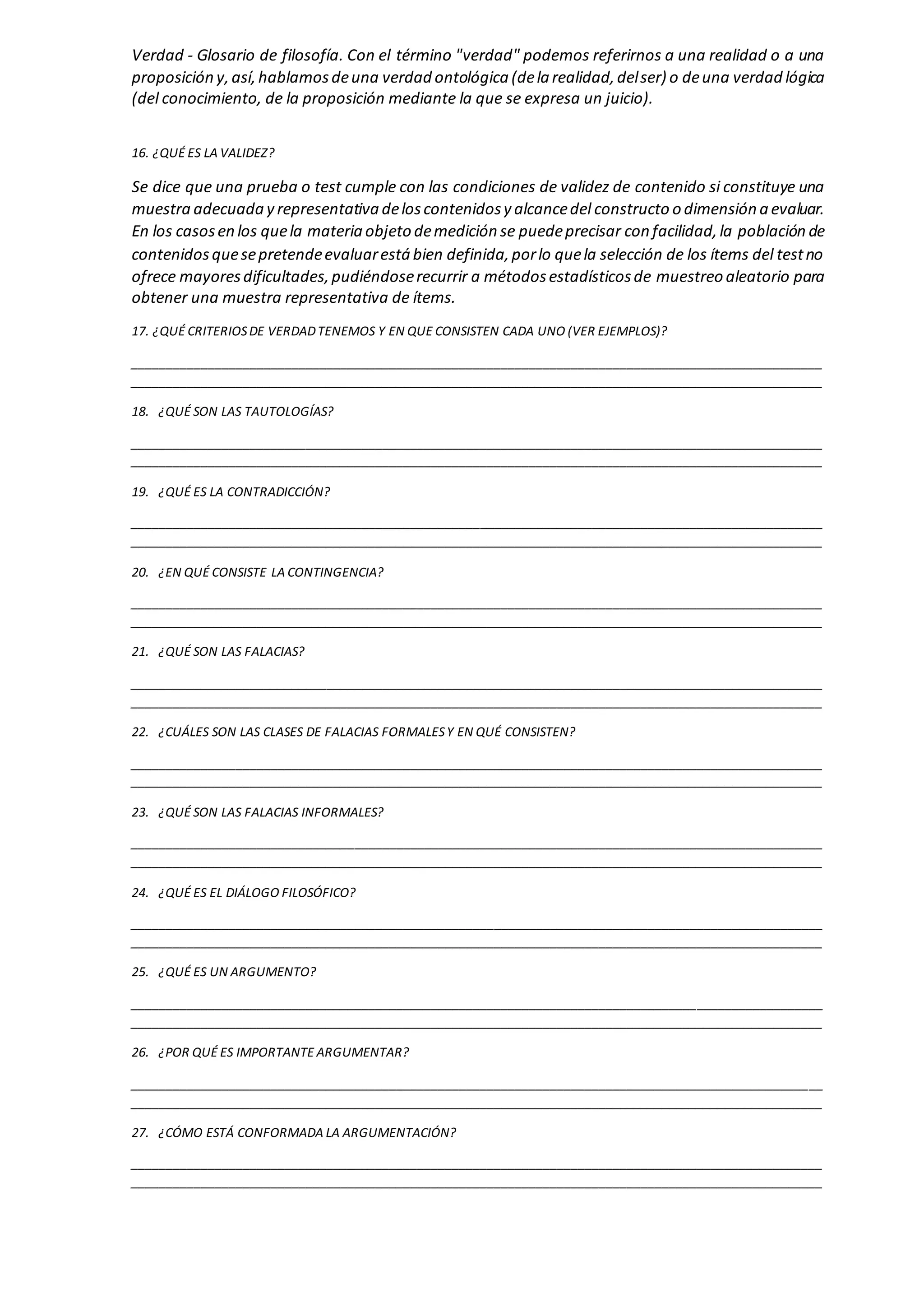 Verdad - Glosario de filosofía. Con el término "verdad" podemos referirnos a una realidad o a una
proposición y,así,hablamosdeuna verdad ontológica (dela realidad,delser) o deuna verdad lógica
(del conocimiento, de la proposición mediante la que se expresa un juicio).
16. ¿QUÉ ES LA VALIDEZ?
Se dice que una prueba o test cumple con las condiciones de validez de contenido si constituye una
muestra adecuada y representativa deloscontenidosy alcancedel constructo o dimensión a evaluar.
En los casosen los quela materia objeto demedición se puedeprecisar con facilidad,la población de
contenidosquesepretendeevaluarestá bien definida,porlo quela selección de los ítems del testno
ofrece mayoresdificultades,pudiéndoserecurrir a métodosestadísticosde muestreo aleatorio para
obtener una muestra representativa de ítems.
17. ¿QUÉ CRITERIOSDE VERDADTENEMOS Y EN QUE CONSISTEN CADA UNO (VER EJEMPLOS)?
___________________________________________________________________________________________________
___________________________________________________________________________________________________
18. ¿QUÉ SON LAS TAUTOLOGÍAS?
___________________________________________________________________________________________________
___________________________________________________________________________________________________
19. ¿QUÉ ES LA CONTRADICCIÓN?
___________________________________________________________________________________________________
___________________________________________________________________________________________________
20. ¿EN QUÉ CONSISTE LA CONTINGENCIA?
___________________________________________________________________________________________________
___________________________________________________________________________________________________
21. ¿QUÉ SON LAS FALACIAS?
___________________________________________________________________________________________________
___________________________________________________________________________________________________
22. ¿CUÁLES SON LAS CLASES DE FALACIAS FORMALESY EN QUÉ CONSISTEN?
___________________________________________________________________________________________________
___________________________________________________________________________________________________
23. ¿QUÉ SON LAS FALACIAS INFORMALES?
___________________________________________________________________________________________________
___________________________________________________________________________________________________
24. ¿QUÉ ES EL DIÁLOGO FILOSÓFICO?
___________________________________________________________________________________________________
___________________________________________________________________________________________________
25. ¿QUÉ ES UN ARGUMENTO?
___________________________________________________________________________________________________
___________________________________________________________________________________________________
26. ¿POR QUÉ ES IMPORTANTE ARGUMENTAR?
___________________________________________________________________________________________________
___________________________________________________________________________________________________
27. ¿CÓMO ESTÁ CONFORMADA LA ARGUMENTACIÓN?
___________________________________________________________________________________________________
___________________________________________________________________________________________________
 