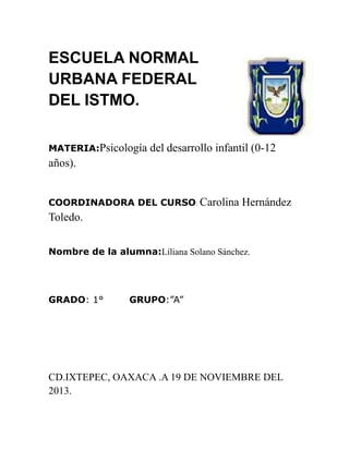 ESCUELA NORMAL
URBANA FEDERAL
DEL ISTMO.
MATERIA:Psicología

del desarrollo infantil (0-12

años).
COORDINADORA DEL CURSO: Carolina

Hernández

Toledo.
Nombre de la alumna:Liliana Solano Sánchez.

GRADO: 1°

GRUPO:”A”

CD.IXTEPEC, OAXACA .A 19 DE NOVIEMBRE DEL
2013.

 