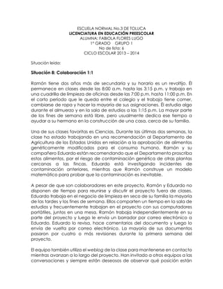 ESCUELA NORMAL No.3 DE TOLUCA
LICENCIATURA EN EDUCACIÓN PREESCOLAR
ALUMNA: FABIOLA FLORES LUGO
1° GRADO GRUPO 1
No de lista: 6
CICLO ESCOLAR 2013 – 2014
Situación leída:
Situación 8: Colaboración 1:1
Ramón tiene dos años más de secundaria y su horario es un revoltijo. Él
permanece en clases desde las 8:00 a.m. hasta las 3:15 p.m. y trabaja en
una cuadrilla de limpieza de oficinas desde las 7:00 p.m. hasta 11:00 p.m. En
el corto período que le queda entre el colegio y el trabajo tiene comer,
cambiarse de ropa y hacer la mayoría de sus asignaciones. Él estudia algo
durante el almuerzo y en la sala de estudios a las 1:15 p.m. La mayor parte
de los fines de semana está libre, pero usualmente dedica ese tiempo a
ayudar a su hermano en la construcción de una casa, cerca de su familia.
Una de sus clases favoritas es Ciencias. Durante las últimas dos semanas, la
clase ha estado trabajando en una recomendación al Departamento de
Agricultura de los Estados Unidos en relación a la aprobación de alimentos
genéticamente modificados para el consumo humano. Ramón y su
compañero Eduardo están recomendando que el Departamento proscriba
estos alimentos, por el riesgo de contaminación genética de otras plantas
cercanas a las fincas. Eduardo está investigando incidentes de
contaminación anteriores, mientras que Ramón construye un modelo
matemático para probar que la contaminación es inevitable.
A pesar de que son colaboradores en este proyecto, Ramón y Eduardo no
disponen de tiempo para reunirse y discutir el proyecto fuera de clases.
Eduardo trabaja en el negocio de limpieza en seco de su familia la mayoría
de las tardes y los fines de semana. Ellos comparten un tiempo en la sala de
estudios y frecuentemente trabajan en el proyecto con sus computadores
portátiles, juntos en una mesa. Ramón trabaja independientemente en su
parte del proyecto y luego le envía un borrador por correo electrónico a
Eduardo. Eduardo lo revisa, hace comentarios del documento y luego lo
envía de vuelta por correo electrónico. La mayoría de sus documentos
pasaron por cuatro o más revisiones durante la primera semana del
proyecto.
El equipo también utiliza el weblog de la clase para mantenerse en contacto
mientras avanzan a lo largo del proyecto. Han invitado a otros equipos a las
conversaciones y siempre están deseosos de observar qué posición están
 