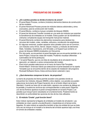 PREGUNTAS DE EXAMEN
1. ¿En cuántos paneles se divide el entorno de arena?
 El panel Basic Process, contiene (módulos) elementos básicos de construcción
de los modelos.
 El panel Advanced Process provee de módulos básicos adicionales y otros
avanzados, para la construcción del modelo.
 El panel Blocks, contiene el grupo completo de bloques SIMAN.
 El panel de Advanced Transfer consiste en una serie de módulos que soportan
la transferencia de entidades en el modelo. Éstos pueden ser de transferencia
ordinaria o empleando equipo de transporte manual de material.
 El panel Elements contiene los elementos necesarios para declarar los
recursos del modelo, colas, variables, atributos y recolección de estadísticas.
 En algunas versiones, pueden aparecer otros paneles como son el Common,
con módulos como Arrive, Server, Depart, Inspect, y módulos de elementos
Stats, Variables, Expressions, and Simulate; y el Support que contiene un
grupo de bloques SIMAN empleados con frecuencia.
 Por otra parte, se encuentran el panel Navigate que se encuentra también en la
barra Project, incluye las vistas del modelo. Pudiendo visualizar diferentes
submodelos de forma jerárquica.
 Y el panel Reports, que es una lista de resultados de la simulación tras la
ejecución, en relación a varios componentes del modelo.
 Para incluir paneles seleccionar en el menú de Arena File>Template
Panel>Attach. Entonces habrá que seleccionar el panel deseado en la capeta
Template que se encuentra dentro de la carpeta de instalación del programa
Rockwell Software>Arena. Estos archivos tienen extensión (.tpo).
2. ¿Qué elementos componen la barra de proyectos?
La barra de proyectos de Arena permite acceder a los paneles donde se
encuentran los módulos, bloques SIMAN y otros objetos. Los paneles se pueden
seleccionar de la barra de Project haciendo clic en el botón Attach de la barra
Standard. Cuando se hace clic en este botón, aparece una ventana de diálogo en
la pantalla y muestra los archivos tpo correspondientes a cada panel. Eligiendo
uno de los ficheros aparece el panel correspondiente en la barra Project. Los
paneles que incluye fueron estudiados en el anteriormente. Posteriormente se
describirán en profundidad las opciones de dos de los más utilizados.
3. El módulo 'Create' ¿qué función tiene?
Este módulo representa la llegada de entidades al modelo de simulación. Las
entidades se crean usando una planificación o basándose en el tiempo entre
llegadas. En este módulo se especifica también el tipo de entidad de que se trata.
Una vez se incluye en el modelo a la derecha del símbolo aparece bajo una línea
el número de entidades creadas.
 