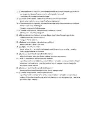 172- ¿Cómose denominael espaciocomprendidoentreel músculoredondomayor,redondo
menor,porciónlargadel tríceps y cuelloquirúrgicodel húmero?
Cuadriláterode Velpeauohúmerotricipital.
173- ¿Cuál esel contenidodel cuadriláterode Velpeauohúmerotricipital?
Nervioaxilaryarteriay venacircunflejahumeral posterior.
174- ¿Cómose denominael espaciocomprendidoentreel músculoredondo mayor,redondo
menory vastolargo del tríceps?
Triánguloomotricipitalode Velpeau.
175- ¿Cuál esel contenidodel triánguloomotricipital ode Velpeau?
Arteriay venacircunflejaescapular.
176- ¿Cómose denominael espaciocomprendidoentreel músculoescalenoanterior,
escalenomedioylaprimeracostilla?
Triángulointerescalénico.
177- ¿Cuál esel contenidodel triángulointerescalénico?
Nerviosubclavio yarteriasubclavia.
178- ¿Qué pasa por el huecoaxilar?
Ramas colateralesyterminalesdel plexobraquial,la arteriayvenaaxilaryganglios
linfáticosprovenientesde lamama.
179- ¿Cuálessonloslímitesdel canal bicipital interno?
Músculopronador redondo,bíceps,braquial anterioryaponeurosis.
180- ¿Cuál es el contenidodel canal bicipital interno?
Superficialmente lavenabasílica,vasoslinfáticosyramasdel nerviocutáneomedial del
antebrazo.Profundamente el nerviomediano,arteriabraquial ohumeral yarteria
recurrente cubital anterior.
181- ¿Cuálessonloslímitesdel canal bicipital externo?
Aponeurosis, músculobraquial anterior,bíceps,braquiorradial.
182- ¿Cuál esel contenidodel canal bicipital externo?
Superficialmente lavenacefálicaconsusvasoslinfáticosyramasdel nerviomúsculo
cutáneo.Profundamente el nervioradial ysudivisiónenanterioryposterior,ylaarteria
recurrente radial anterior.
 