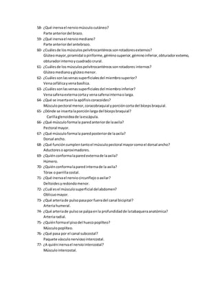 58- ¿Qué inervael nerviomúsculo cutáneo?
Parte anteriordel brazo.
59- ¿Qué inervael nerviomediano?
Parte anteriordel antebrazo.
60- ¿Cuálesde losmúsculospelvitrocantéreossonrotadoresexternos?
Glúteomayor,piramidal opiriforme,géminosuperior,géminoinferior,obturadorexterno,
obturadorinternoycuadrado crural.
61- ¿Cuálesde losmúsculospelvitrocantéreossonrotadores internos?
Glúteomedianoyglúteomenor.
62- ¿Cuálessonlasvenassuperficialesdel miembrosuperior?
Venacefálicayvenabasílica.
63- ¿Cuálessonlasvenassuperficialesdel miembroinferior?
Venasafenaexternacortay venasafenainternaolarga.
64- ¿Qué se insertaenla apófisiscoracoides?
Músculopectoral menor,coracobraquial yporcióncorta del bícepsbraquial.
65- ¿Dónde se insertalaporciónlarga del bícepsbraquial?
Carillaglenoideade laescápula.
66- ¿Qué músculoformala paredanteriorde laaxila?
Pectoral mayor.
67- ¿Qué músculoformala paredposteriorde laaxila?
Dorsal ancho.
68- ¿Qué funcióncumplentantoel músculopectoral mayorcomoel dorsal ancho?
Aductoreso aproximadores.
69- ¿Quiénconformalaparedexternade laaxila?
Húmero.
70- ¿Quiénconformalaparedinternade la axila?
Tórax o parrillacostal.
71- ¿Qué inervael nerviocircunflejo oaxilar?
Deltoidesyredondomenor.
72- ¿Cuál esel músculosuperficial delabdomen?
Oblicuomayor.
73- ¿Qué arteriade pulsopasapor fueradel canal bicipital?
Arteriahumeral.
74- ¿Qué arteriade pulsose palpaenla profundidadde latabaqueraanatómica?
Arteriaradial.
75- ¿Quiénformael pisodel huecopoplíteo?
Músculopoplíteo.
76- ¿Qué pasa por el canal subcostal?
Paquete vásculonerviosointercostal.
77- ¿A quiéninervael nerviointercostal?
Músculointercostal.
 
