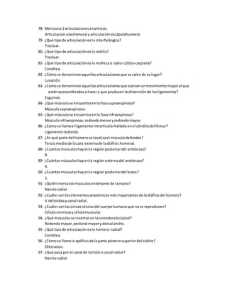 78- Mencione 2 articulacionesenartrosis.
Articulacióncoxofemoral yarticulaciónescápulohumeral.
79- ¿Qué tipode articulaciónesla interfalángica?
Troclear.
80- ¿Qué tipode articulaciónesla rodilla?
Troclear.
81- ¿Qué tipode articulaciónesla muñeca o radio-cúbito-carpiana?
Condílea.
82- ¿Cómose denominanaquellasarticulacionesque se salende sulugar?
Luxación.
83- ¿Cómose denominan aquellasarticulacionesque ejercenunmovimientomayoral que
estánacostumbradosa hacery que producenla distenciónde losligamentos?
Esguince.
84- ¿Qué músculose encuentraenlafosa supraespinosa?
Músculosupraespinoso.
85- ¿Qué músculose encuentraenla fosa infraespinosa?
Músculoinfraespinoso,redondomenoryredondomayor.
86- ¿Cómose llamael ligamentointrarticularhalladoenel cóndilodelfémur?
Ligamentoredondo.
87- ¿En qué parte del húmerose localizael músculodeltoides?
Terciomediode lacara externade ladiáfisishumeral.
88- ¿Cuántosmúsculoshayenla regiónposteriordel antebrazo?
8.
89- ¿Cuántosmúsculoshayenla región externadel antebrazo?
4.
90- ¿Cuántosmúsculoshayenla regiónposteriordel brazo?
1.
91- ¿Quiéninervalosmúsculosextensoresde lamano?
Nervioradial.
92- ¿Cuálessonloselementosanatómicosmásimportantesde ladiáfisisdel húmero?
V deltoideaycanal radial.
93- ¿Cuálessonlasúnicascélulasdel cuerpohumanoque nose reproducen?
Célulanerviosaycélulamuscular.
94- ¿Qué músculosse insertanenlacorrederabicipital?
Redondomayor,pectoral mayory dorsal ancho.
95- ¿Qué tipode articulaciónesla húmero-radial?
Condílea.
96- ¿Cómose llamala apófisisde laparte pósterosuperiordel cúbito?
Olécranon.
97- ¿Qué pasa por el canal de torsióno canal radial?
Nervioradial.
 