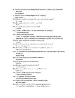 98- ¿Cuál esel únicomúsculode la regiónposteriordel brazo yextensorporexcelenciadel
antebrazo?
Tríceps braquial.
99- ¿Cuál esel músculoflexorporexcelenciadel antebrazo?
Bíceps braquial.
100- ¿Dónde se insertanlosmúsculosde laregiónanteriordel antebrazo?
Epitróclea.
101- ¿Qué tipode articulaciónesla húmero-cubital?
Troclear.
102- ¿Qué tipode articulaciónesla radio-cubital?
Trocoide.
103- ¿Dónde se insertanlosmúsculosde lacara posteriordel antebrazo?
Epicóndilodel húmero.
104- ¿Cuálessonloshuesosdel carpo?
Primerafila:escafoides,semilunar,piramidalypisiforme(de derechaaizquierda).
Segundafila:Trapecio,trapezoide,huesogrande yganchoso(de derechaaizquierda).
105- ¿Qué tipode articulaciónesla carpo-metacarpiana?
Artrodia.
106- ¿Cuál esla funciónde losmúsculosinteróseosdorsalesde lamano?
Abducciónoseparadores.
107- ¿Cuál esla funciónde losmúsculosinteróseospalmaresde lamano?
Aduccióno aproximadores.
108- ¿Qué hallamosenel canal epitrócleo-olecranéanoy que esel úniconervioque enel codo
esposterior?
Nerviocubital.
109- ¿Qué tipode articulaciónesla de la sínfisispúbica?
Anfiartrosis.
110- ¿Qué tipode articulaciónesla sacroilíaca?
Artrodia.
111- ¿Dónde se insertael músculopsoasilíaco?
Fosa ilíacainterna.
112- ¿Dónde se insertanlosmúsculosanchosdel abdomen?
Crestailíaca.
113- ¿Dónde se insertael músculooblicuomayor?
Espinailíaca anterosuperior.
114- ¿Qué sale por el agujeroobturador?
Paquete vásculonerviosoobturador.
115- ¿Quiéninervalosmúsculosde laregióninternadel muslo?
Nervioobturador.
116- ¿Qué músculosse insertanenlalíneao cresta rugosadel fémur?
Pectíneo,aductormayor,aductor medianoyaductormenor.
 