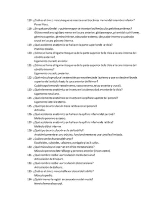 117- ¿Cuál esel únicomúsculoque se insertaenel trocánter menordel miembroinferior?
Psoasilíaco.
118- ¿En qué porcióndel trocántermayor se insertanlos9 músculospelvitrocantéreos?
Glúteomedianoyglúteomenorenlacara anterior; glúteomayor,piramidal opiriforme,
géminosuperior,géminoinferior,obturadorexterno,obturadorinternoycuadrado
crural enla cara pósterointerna.
119- ¿Qué accidente anatómicose hallaenlaparte superiorde la tibia?
Platillostibiales.
120- ¿Cómose llamael ligamentoque vade la parte superiorde latibiaa la cara internadel
cóndiloexterno?
Ligamentocruzadoanterior.
121- ¿Cómose llamael ligamentoque vade la parte superiorde latibiaa la cara internadel
cóndilointerno?
Ligamentocruzadoposterior.
122- ¿Qué músculoproduce laextensiónporexcelenciade lapiernay que va desde el borde
superiorde larótulahasta la cara anteriordel fémur?
Cuádricepsfemoral (vastointerno,vastoexterno,rectoanteriorycrural).
123- ¿Qué elementoanatómicose insertaenlatuberosidadanteriorde latibia?
Ligamentorotuliano.
124- ¿Qué elementoanatómicose insertaenlaepífisissuperiordel peroné?
Ligamentolateral externo.
125- ¿Qué tipode articulacióntiene latibiaconel peroné?
Artrodia.
126- ¿Qué accidente anatómicose hallaenlaepífisisinferiordel peroné?
Maléoloperoneoexterno.
127- ¿Qué accidente anatómicose hallaenlaepífisisinferiorde latibia?
Maléolotibial interno.
128- ¿Qué tipode articulaciónesla del tobillo?
Anatómicamenteesunatróclea,funcionalmente esunacondílealimitada.
129- ¿Cuálessonloshuesosdel tarso?
Escafoides, cuboides,calcáneo,astrágaloylas3 cuñas.
130- ¿Qué músculosse insertanenel 5to metatarsiano?
Músculoperoneolateral largoyperoneoanterior(inconstante).
131- ¿Qué nombre recibe laarticulaciónmediatarsiana?
Articulaciónde Chopart.
132- ¿Qué nombre recibe laarticulacióndistotarsiana?
Articulaciónde Lisfranc.
133- ¿Cuál esel únicomúsculoflexordorsal del tobillo?
Músculopedio.
134- ¿Quiéninervalaregiónanteroexternadel muslo?
Nerviofemoral ocrural.
 