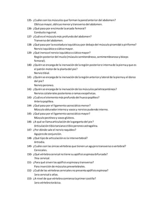 135- ¿Cuálessonlosmúsculosque formanlaparedanterior del abdomen?
Oblicuomayor,oblicuomenorytransversodel abdomen.
136- ¿Qué pasa por encimade laarcada femoral?
Conductoinguinal.
137- ¿Cuál esel músculomás profundodel abdomen?
Tranversodel abdomen.
138- ¿Qué pasa por laescotaduraisquiáticaypor debajodel músculopiramidal opiriforme?
Nervioisquiáticoociáticomayor.
139- ¿Qué inervael nervioisquiáticoociáticomayor?
Regiónposteriordel muslo(músculosemitendinoso,semimembranosoybíceps
femoral).
140- ¿Quiénse encargade la inervaciónde laregión posteriore internade lapiernayque es
el patrón motorde la plantadel pie?
Nerviotibial.
141- ¿Quiénse encargade la inervaciónde laregiónanteriorylateral de lapiernay el dorso
del pie?
Nervioperoneo.
142- ¿Quiénse encargade la inervaciónde losmúsculospelvitrocantéreos?
Nervioscolateralesposterioresoramasexopélvicas.
143- ¿Cuál esel elementomásprofundodel huecopoplíteo?
Arteriapoplítea.
144- ¿Qué pasa por el ligamentosacrociáticomenor?
Músculoobturadorinternoy vasosy nerviospudendointerno.
145- ¿Qué pasa por el ligamentosacrociáticomayor?
Músculopectíneoy vasosglúteos.
146- ¿A qué se llamaarticulaciónde lagarganta del pie?
Articulacióntibiotarsianaotibioperoneoastragalina.
147- ¿Por dónde sale el nervioraquídeo?
Agujerode conjunción.
148- ¿Qué tipode articulaciónesla intervertebral?
Artrodia.
149- ¿Cuálessonlasúnicasvértebrasque tienenunagujerotransversoovertebral?
Cervicales.
150- ¿Qué vértebracervical notiene suapófisisespinosabifurcada?
7ma cervical.
151- ¿Para qué sirvenlasapófisisespinosaytransversa?
Para inserciónde músculosprevertebrales.
152- ¿Cuál de las vértebrascervicalesnopresentaapófisisespinosa?
1era cervical o atlas.
153- ¿A nivel de que vértebracomienzalaprimercostilla?
1era vértebratorácica.
 