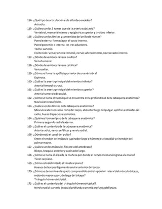 154- ¿Qué tipode articulación esla atloideo-axoidea?
Artrodia.
155- ¿Cuálessonlas3 ramas que da la arteriasubclavia?
Vertebral,mamariainternaoepigástricasuperiorytiroideainferior.
156- ¿Cuálessonloslímitesycontenidosdel anillode Hunter?
Paredexterna:formadaporel vasto interno.
Paredposteriore interna: lostresaductores.
Techo:sartorio.
Contenido:Venayarteriafemoral,nerviosafenointerno,nerviovastointerno.
157- ¿Dónde desembocalavenabasílica?
Venahumeral.
158- ¿Dónde desembocalavenacefálica?
Venaaxilar.
159- ¿Cómose llamala apófisisposteriorde unavértebra?
Espinosa.
160- ¿Cuál esla arteriaprincipal del miembroinferior?
Arteriafemoral ocrural.
161- ¿Cuál esla arteriaprincipal del miembrosuperior?
Arteriahumeral obraquial.
162- ¿Cómose llamael huesoque se encuentra enla profundidadde latabaqueraanatómica?
Navicularoescafoides.
163- ¿Cuálessonloslímitesde latabaqueraanatómica?
Músculoextensorradial cortodel carpo,abductor largodel pulgar,apófisisestiloidesdel
radio,huesotrapecioyescafoides.
164- ¿Quiénesformael pisode latabaqueraanatómica?
Primerysegundoradial externo.
165- ¿Cuál esel contenidode latabaqueraanatómica?
Arteriaradial,venascefálicasynervioradial.
166- ¿Dónde estáel canal del pulso?
Entre el tendóndel músculosupinadorlargo ohúmeroestiloradial yel tendóndel
palmarmayor.
167- ¿Cuálessonlosmúsculosflexoresdelantebrazo?
Bíceps,braquial anteriorysupinadorlargo.
168- ¿Cómose llamael área de la muñecapor donde el nerviomedianoingresaalamano?
Túnel carpiano.
169- ¿Cómoestádelimitadoel túnelcarpiano?
Huesosdel carpoy ligamentoanularanteriordel carpo.
170- ¿Cómose denominael espaciocomprendidoentrelaporciónlateral del músculotríceps,
redondomayory porciónlarga del tríceps?
Triángulohúmerotricipital.
171- ¿Cuál esel contenidodel triángulohúmerotricipital?
Nervioradial yarteriabraquial profundaoarteriaprofundadel brazo.
 