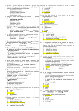 92. Cuando el estado se preocupa por incentivar la inversión para 
incrementar los puestos de trabajo , esta en busca de alcanzar el 
objetivo de la política económica denominada : 
a) Crecimiento económico 
b) Eficiencia distributiva 
c)Equilibrio de peso económica 
d)Estabilidad económica 
e)Estabilidad de precios 
93. Obtener la amistad de los demás es una necesidad………mientras 
que la compra de ………..es primario : 
a) Secundaria - alimentos 
b) Primaria – joyas 
c)Suntuaria- bebidas 
d)Secundaria –un auto 
e)Primaria - alimentos 
94. los bienes superiores son aquellos bienes que mantiene una 
relacion …………. Con el ingreso y su variación porcentual de la 
demanda es ……………….. que el ingreso: 
a) Directa – menor b) Inversa -mayor c)Inversa – 
menor d)Directa- mayor e)Inversa – mayor e 
igual 
95. Si disminuye el precio de un bien “A” el consumo del otro bien “ 
B” disminuye,entonces se trata de un bien : 
a) Sustitutos b)Normales c)complementario 
d)Superiores e)Finales 
96. Es considerado el verdadero estructurador de la geopolítica, por 
haber unido a la verdad objetiva (suelo) la política. 
a) Rudolf Kjellen b) Mac Kinder c) Karl Haushofer 
d) F. Ratzel e) Carlos Ritter 
97. Son consideradas las vigas maestras de la Realidad Nacional. 
a) Territorio y sus recursos, población y sus organizaciones, y 
estado y sus objetivos 
b) Realidad Nacional, potencial y Estado 
c) Población y sus organizaciones, territorio y sus recursos y 
Política Nacional 
d) Estado y sus objetivos, Soberanía Nacional y Highland 
e) Potencial, Realidad y Poder Nacional 
98. Es el trabajo fecundo del hombre sobre la naturaleza para 
transformar las materias primas en productos manufacturados, 
corresponde a : 
a) Actividades extractivas b) Actividades Productivas 
c) Actividades Transformativas 
d)Actividades Distributivas e)Actividades de Consumo. 
99. Reconocimiento de la Realidad Nacional, de sus aspectos 
positivos y negativos, actitud que requiere un nivel de análisis, 
de Educación y cultura. 
a) Identidad Nacional b) Conciencia Nacional 
c) Carácter Nacional d) Moral Nacional 
e) Todas menos d 
100. se le conoce como explosión demográfica 
a) Población absoluta 
b) Población relativa 
c) Población económicamente activa 
d) Población en edad de trabajo 
e) Población subempleada 
101. Posición que adopta el cuerpo humano para tomar una muestra en 
el examen clínico de papanicolao: 
a. Fowler 
b. Sims 
c. Litotomía 
d. Mahomentana 
e. Kraske 
102. Indique la premisa incorrecta con respecto a los términos 
direccionales: 
a. El radio es distal al troquin 
b. El utero es medial al bazo 
c. El pisciforme lateral al trapecio 
d. Bazo ipsilateral al colon sigmoide 
e. Hipotálamo rostral a hipófisis 
103. Rama de la anatomía que se encarga del estudio del cuerpo 
humano por regiones: 
a. Teratologica 
b. Comparada 
c. De superficie 
d. Topografica 
e. Sistematica 
104. La cola del páncreas se ubica dentro de la región 
abdominopelvico en la región: 
a. Flanco izquierdo 
b. Epigastrio 
c. Hipogastrio 
d. Hipocondrio izquierdo 
e. Hipocondrio derecho 
105. No pertenece a la región púbica: 
a. Vejiga 
b. Colon sigmoide 
c. Utero 
d. Prostata 
e. Ovario 
106. Indique la relación falsa: 
a) Posterior : Dorsal 
b) Interno : Medial 
c) Supinación: Mano dirigida hacia adelante 
d) Homolateral: al mismo lado 
e) Contralateral: Lejos de superficie del cuerpo 
107. La investigación científica es un conjunto de técnicas y 
procedimientos que se siguen para llegar a un conocimiento 
objetivo. ¿Que tipo de investigación requiere reproducir un 
hecho para estudiarlo mejor? 
a) Investigación deductiva 
b) Investigación inductiva 
c) Investigación subjetiva 
d) Investigación descriptiva 
e) Investigación experimental. 
108. Sobre las etapas del método científico; coloque verdadero o falso 
según corresponda: 
- La explicación a priori necesariamente debe ser verdadero. 
- La teoría es el conocimiento surgido de una hipótesis 
comprobada experimentalmente. 
- La teoría describe algún aspecto de la naturaleza. 
- El esquema conceptual o hipótesis orienta al investigador 
- La experimentación determina que se va a estudiar 
a) FVVVF b) VFFVVV 
c) FFFVF d) FFFFF 
e) FFVVV 
109. De las siguientes características sobre la hipótesis, cuales son 
verdaderas o falsas: 
- Exhiben consistencia razonable con hechos bien establecidos 
- Puede ser probada experimentalmente. 
- Debe generar predicciones definidas. 
- Es falsible, lo cual significa que puede demostrarse su 
falsedad. 
- Orienta al investigador. 
a) VVVVV 
b) VVVFF 
c) VVFVV 
d) FFVVV 
e) FFFFF 
110. El dogma de la biología molecular se resumen en: 
ADN Transcripción ARN Traducción Proteína. 
¿Qué rama de la biología estudia dicho proceso? 
a) Bioquímica 
b) Fisiología 
c) Genética 
d) Ingeniería genética 
e) Morfología 
 