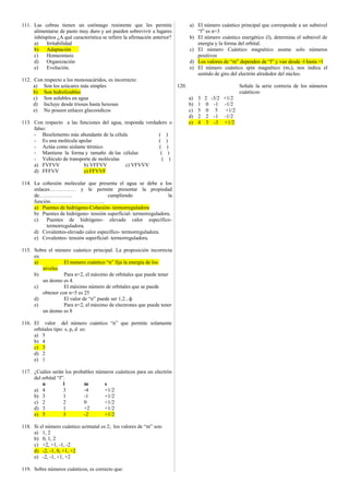 111. Las cebras tienen un estómago resistente que les permite 
alimentarse de pasto muy duro y así pueden sobrevivir a lugares 
inhóspitos ¿A qué característica se refiere la afirmación anterior? 
a) Irritabilidad 
b) Adaptación 
c) Homeostasis 
d) Organización 
e) Evolución. 
112. Con respecto a los monosacáridos, es incorrecto: 
a) Son los azúcares más simples 
b) Son hidrolizables 
c) Son solubles en agua 
d) Incluye desde triosas hasta hexosas 
e) No poseen enlaces glucosidicos 
113. Con respecto a las funciones del agua, responda verdadero o 
falso: 
- Bioelemento más abundante de la célula ( ) 
- Es una molécula apolar ( ) 
- Actúa como aislante térmico ( ) 
- Mantiene la forma y tamaño de las células ( ) 
- Vehículo de transporte de moléculas ( ) 
a) FVFVV b) VFFVV c) VFVVV 
d) FFFVV e) FFVVF 
114. La cohesión molecular que presenta el agua se debe a los 
enlaces…………… y le permite presentar la propiedad 
de………………. cumpliendo la 
función…………………………. 
a) Puentes de hidrógeno-Cohesión- termorreguladora 
b) Puentes de hidrógeno- tensión superficial- termorreguladora. 
c) Puentes de hidrógeno- elevado calor específico-termorreguladora. 
d) Covalentes-elevado calor específico- termorreguladora. 
e) Covalentes- tensión superficial- termorreguladora. 
115. Sobre el número cuántico principal. La proposición incorrecta 
es: 
a) El numero cuántico “n” fija la energía de los 
niveles 
b) Para n=2, el máximo de orbitales que puede tener 
un átomo es 4. 
c) El máximo número de orbitales que se puede 
obtener con n=5 es 25 
d) El valor de “n” puede ser 1,2...ф 
e) Para n=2, el máximo de electrones que puede tener 
un átomo es 8 
116. El valor del número cuántico “n” que permite solamente 
orbitales tipo: s, p, d es: 
a) 5 
b) 4 
c) 3 
d) 2 
e) 1 
117. ¿Cuáles serán los probables números cuánticos para un electrón 
del orbital “f”. 
n l m s 
a) 4 3 -4 +1/2 
b) 3 1 -1 +1/2 
c) 2 2 0 +1/2 
d) 3 1 +2 +1/2 
e) 5 3 -2 +1/2 
118. Si el número cuántico azimutal es 2; los valores de “m” son: 
a) 1, 2 
b) 0, 1, 2 
c) +2, +1, -1, -2 
d) -2, -1, 0, +1, +2 
e) -2, -1, +1, +2 
119. Sobre números cuánticos, es correcto que: 
a) El número cuántico principal que corresponde a un subnivel 
“f” es n=3 
b) El número cuántico energético (l), determina el subnivel de 
energía y la forma del orbital. 
c) El número Cuántico magnético asume solo números 
positivos 
d) Los valores de “m” dependen de “l” y van desde -l hasta +l 
e) El número cuántico spin magnético (m2), nos indica el 
sentido de giro del electrón alrededor del núcleo. 
120. Señale la serie correcta de los números 
cuánticos: 
a) 3 2 -3/2 +1/2 
b) 1 0 -1 -1/2 
c) 5 0 5 +1/2 
d) 2 2 -1 -1/2 
e) 4 3 -3 +1/2 
