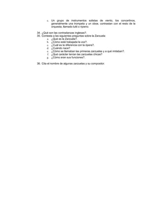 c. Un grupo de instrumentos solistas de viento, los concertinos,
generalmente una trompeta y un oboe, contrastan con el resto de la
orquesta, llamado tutti o ripieno.
34. ¿Qué son las contradanzas inglesas?.
35. Contesta a las siguientes preguntas sobre la Zarzuela:
a. ¿Qué es la Zarzuela?.
b. ¿Cómo está trabajada la voz?.
c. ¿Cuál es la diferencia con la ópera?.
d. ¿Cuándo nace?
e. ¿Cómo se llamaban las primeras zarzuelas y a qué imitaban?.
f. ¿Qué carácter tenían las zarzuelas chicas?
g. ¿Cómo eran sus funciones?.
36. Cita el nombre de algunas zarzuelas y su compositor.
 