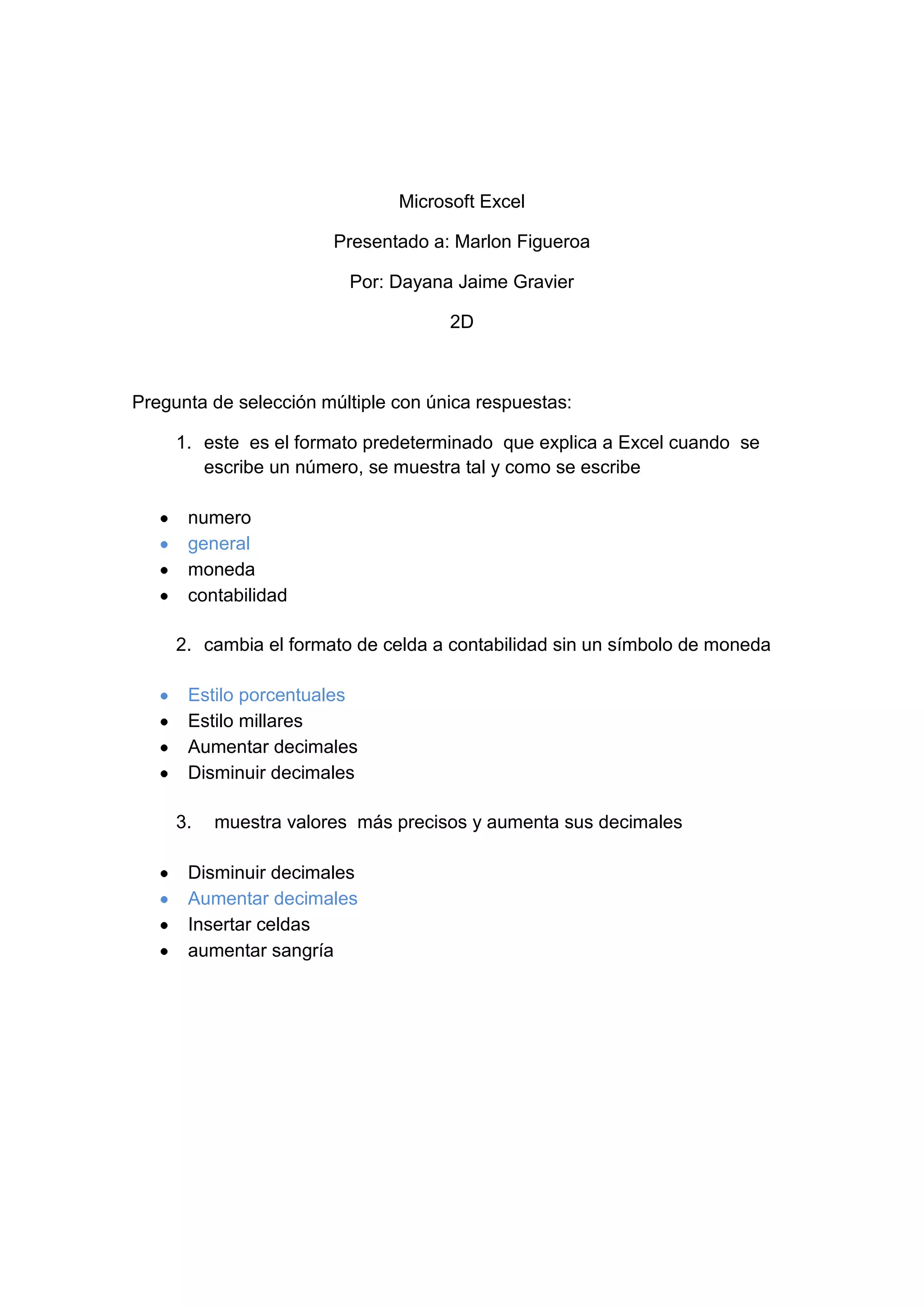 Microsoft Excel<br />Presentado a: Marlon Figueroa<br />Por: Dayana Jaime Gravier<br />2D<br />Pregunta de selección múltiple con única respuestas:<br />este es el formato predeterminado que explica a Excel cuando se escribe un número, se muestra tal y como se escribe<br />numero<br />general<br />moneda <br />contabilidad<br />cambia el formato de celda a contabilidad sin un símbolo de moneda<br />Estilo porcentuales<br />Estilo millares <br />Aumentar decimales <br />Disminuir decimales<br /> muestra valores más precisos y aumenta sus decimales<br />Disminuir decimales<br />Aumentar decimales<br />Insertar celdas<br />aumentar sangría<br />